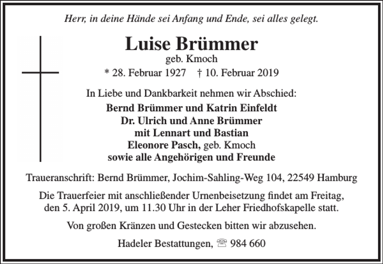 <p>Herr, in deine Hände sei Anfang und Ende, sei alles gelegt.</p><p>Luise Brümmer</p><p>geb. Kmoch<br />* 28. Februar 1927 † 10. Februar 2019<br />In Liebe und Dankbarkeit nehmen wir Abschied:<br />Bernd Brümmer und Katrin Einfeldt<br />Dr. Ulrich und Anne Brümmer<br />mit Lennart und Bastian<br />Eleonore Pasch, geb. Kmoch<br />sowie alle Angehörigen und Freunde<br />Traueranschrift: Bernd Brümmer, Jochim-Sahling-Weg 104, 22549 Hamburg<br />Die Trauerfeier mit anschließender Urnenbeisetzung ﬁndet am Freitag,<br />den 5. April 2019, um 11.30 Uhr in der Leher Friedhofskapelle statt.<br />Von großen Kränzen und Gestecken bitten wir abzusehen.<br />Hadeler Bestattungen,  984 660</p>