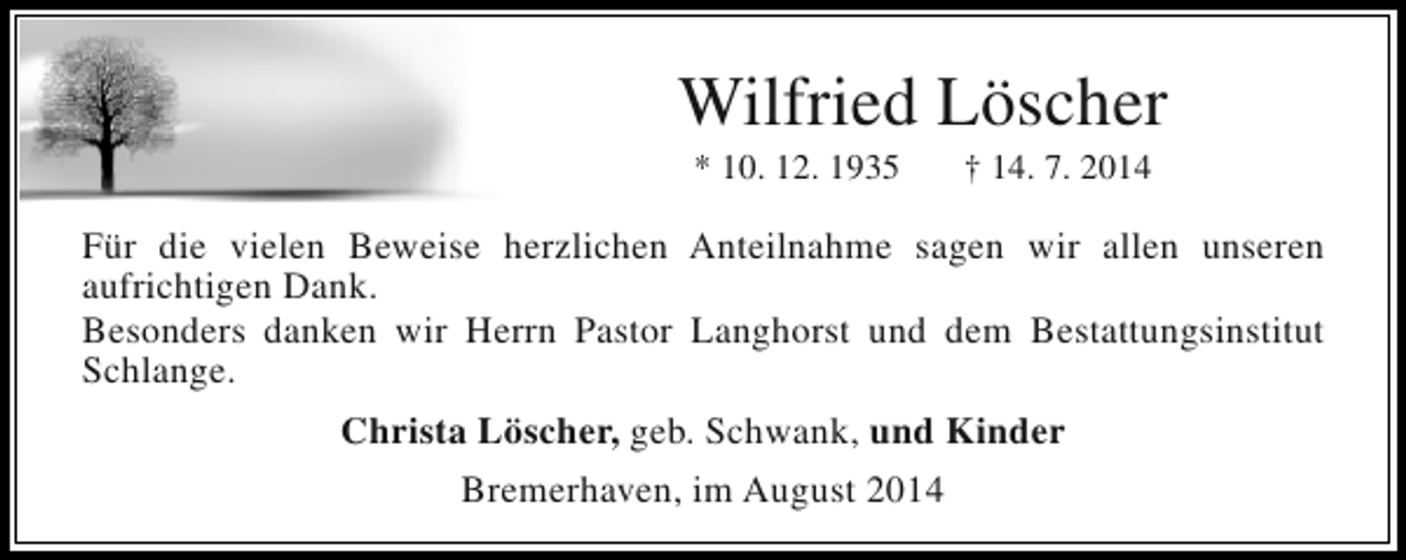 <p>Wilfried Löscher<br />* 10. 12. 1935</p><p>† 14. 7. 2014</p><p>Für die vielen Beweise herzlichen Anteilnahme sagen wir allen unseren<br />aufrichtigen Dank.<br />Besonders danken wir Herrn Pastor Langhorst und dem Bestattungsinstitut<br />Schlange.<br />Christa Löscher, geb. Schwank, und Kinder<br />Bremerhaven, im August 2014</p>