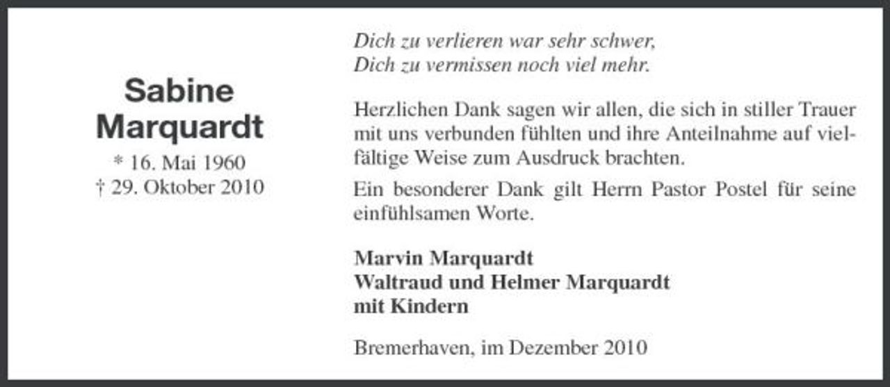 <p>Dich zu verlieren war sehr schwer, Dich zu vermissen noch viel mehr.</p><p>Sabine Marquardt<br />* 16. Mai 1960 † 29. Oktober 2010</p><p>Herzlichen Dank sagen wir allen, die sich in stiller Trauer mit uns verbunden fühlten und ihre Anteilnahme auf vielfältige Weise zum Ausdruck brachten. Ein besonderer Dank gilt Herrn Pastor Postel für seine einfühlsamen Worte. Marvin Marquardt Waltraud und Helmer Marquardt mit Kindern Bremerhaven, im Dezember 2010</p>