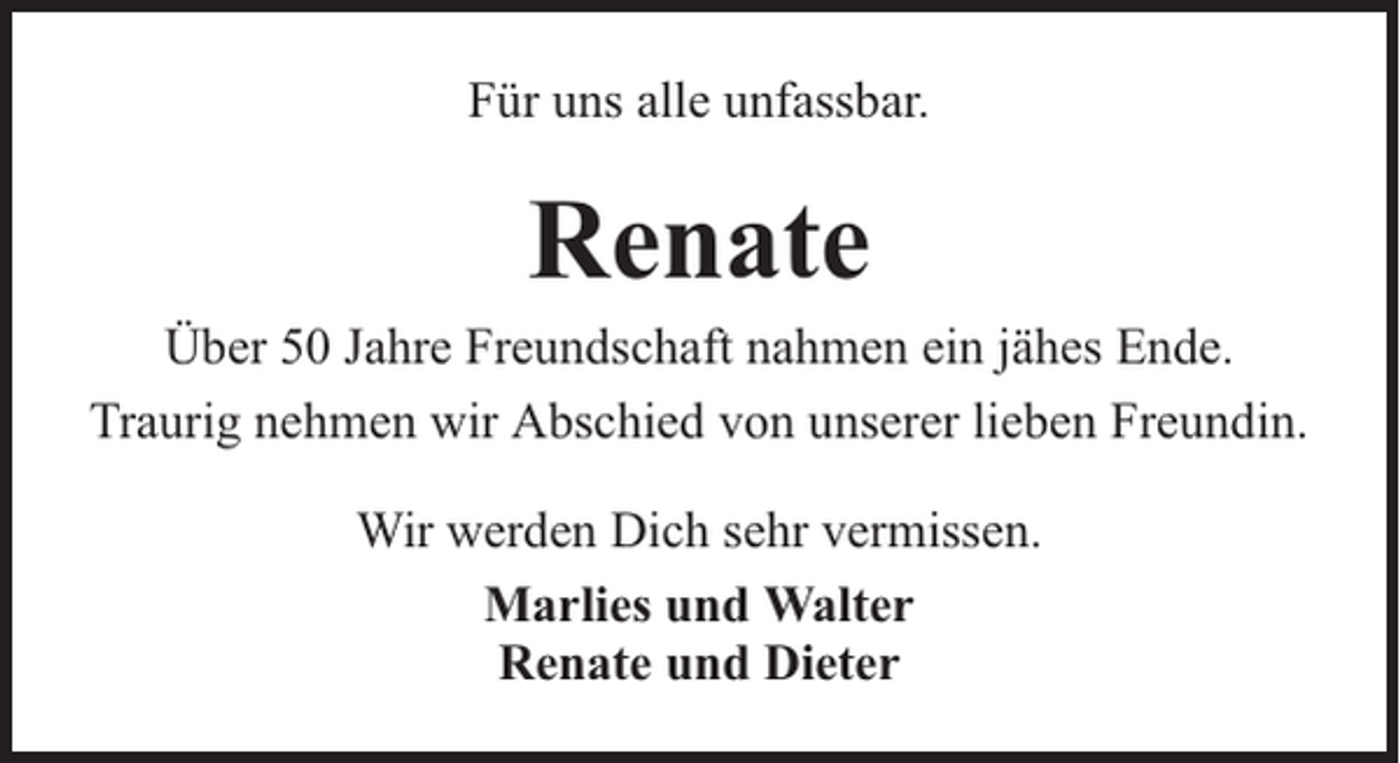 <p>Für uns alle unfassbar.</p><p>Renate</p><p>Über 50 Jahre Freundschaft nahmen ein jähes Ende.<br />Traurig nehmen wir Abschied von unserer lieben Freundin.<br />Wir werden Dich sehr vermissen.<br />Marlies und Walter<br />Renate und Dieter</p>