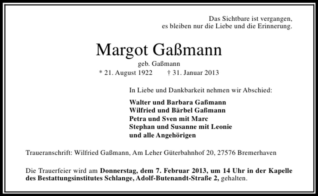<p>Das Sichtbare ist vergangen,<br />es bleiben nur die Liebe und die Erinnerung.</p><p>Margot Gaßmann<br />geb. Gaßmann<br />* 21. August 1922<br />† 31. Januar 2013</p><p>In Liebe und Dankbarkeit nehmen wir Abschied:<br />Walter und Barbara Gaßmann<br />Wilfried und Bärbel Gaßmann<br />Petra und Sven mit Marc<br />Stephan und Susanne mit Leonie<br />und alle Angehörigen<br />Traueranschrift: Wilfried Gaßmann, Am Leher Güterbahnhof 20, 27576 Bremerhaven<br />Die Trauerfeier wird am Donnerstag, dem 7. Februar 2013, um 14 Uhr in der Kapelle<br />des Bestattungsinstitutes Schlange, Adolf-Butenandt-Straße 2, gehalten.</p>