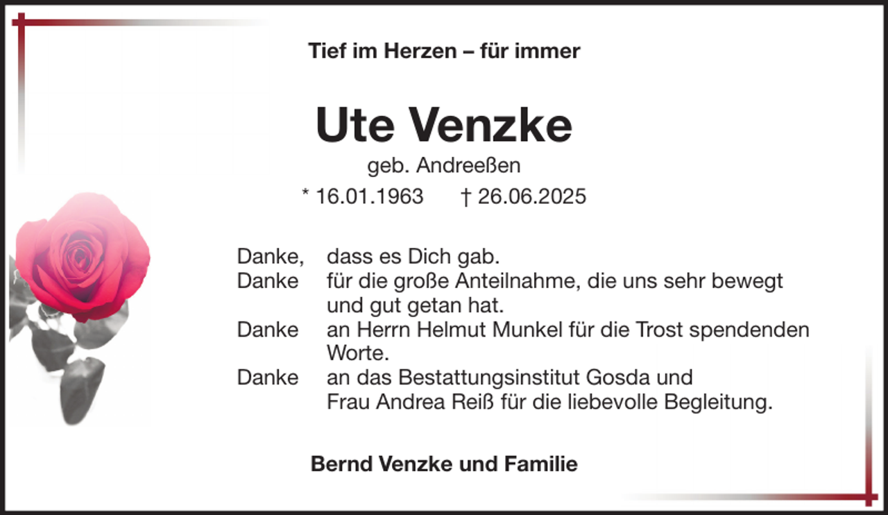<p>Tief im Herzen – für immer</p><p>Ute Venzke</p><p>geb. Andreeßen<br />* 16.01.1963<br />† 26.06.2025<br />Danke,<br />Danke<br />Danke<br />Danke</p><p>dass es Dich gab.<br />für die große Anteilnahme, die uns sehr bewegt<br />und gut getan hat.<br />an Herrn Helmut Munkel für die Trost spendenden<br />Worte.<br />an das Bestattungsinstitut Gosda und<br />Frau Andrea Reiß für die liebevolle Begleitung.<br />Bernd Venzke und Familie</p>