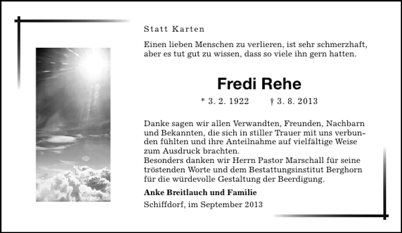 <p>Statt Karten<br />Einen lieben Menschen zu verlieren, ist sehr schmerzhaft,<br />aber es tut gut zu wissen, dass so viele ihn gern hatten.</p><p>Fredi Rehe<br />* 3. 2. 1922</p><p>† 3. 8. 2013</p><p>Danke sagen wir allen Verwandten, Freunden, Nachbarn<br />und Bekannten, die sich in stiller Trauer mit uns verbunden fühlten und ihre Anteilnahme auf vielfältige Weise<br />zum Ausdruck brachten.<br />Besonders danken wir Herrn Pastor Marschall für seine<br />tröstenden Worte und dem Bestattungsinstitut Berghorn<br />für die würdevolle Gestaltung der Beerdigung.<br />Anke Breitlauch und Familie<br />Schiffdorf, im September 2013</p>