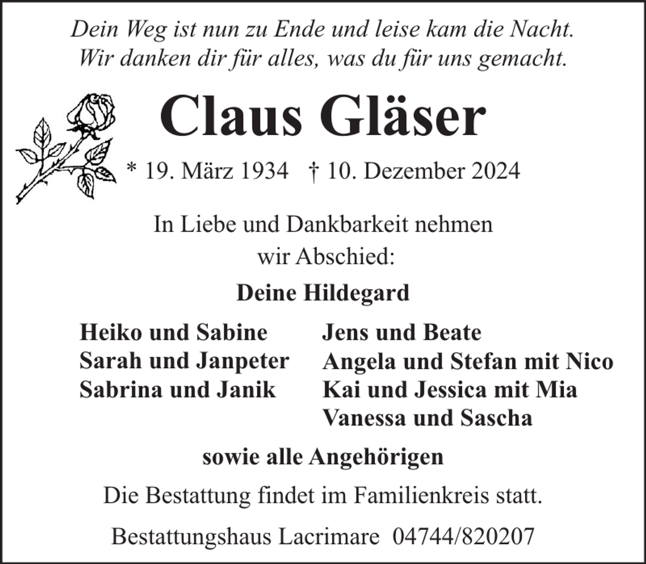 <p>Dein Weg ist nun zu Ende und leise kam die Nacht.<br />Wir danken dir für alles, was du für uns gemacht.</p><p>Claus Gläser</p><p>* 19. März 1934 † 10. Dezember 2024<br />In Liebe und Dankbarkeit nehmen<br />wir Abschied:<br />Deine Hildegard<br />Heiko und Sabine<br />Sarah und Janpeter<br />Sabrina und Janik</p><p>Jens und Beate<br />Angela und Stefan mit Nico<br />Kai und Jessica mit Mia<br />Vanessa und Sascha</p><p>sowie alle Angehörigen<br />Die Bestattung findet im Familienkreis statt.<br />Bestattungshaus Lacrimare 04744/820207</p>
