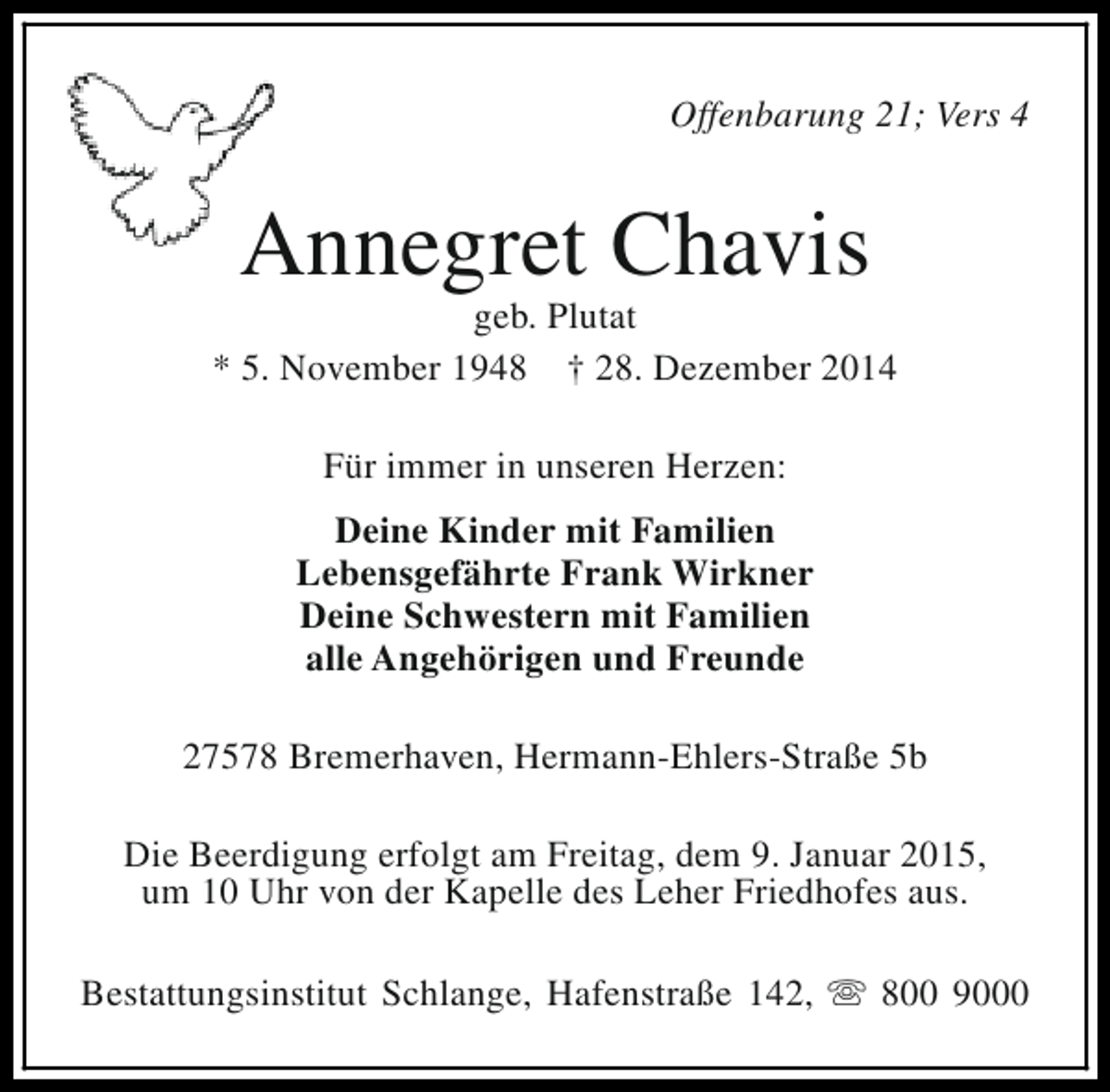 <p>Offenbarung 21; Vers 4</p><p>Annegret Chavis</p><p>geb. Plutat<br />* 5. November 1948 † 28. Dezember 2014<br />Für immer in unseren Herzen:<br />Deine Kinder mit Familien<br />Lebensgefährte Frank Wirkner<br />Deine Schwestern mit Familien<br />alle Angehörigen und Freunde<br />27578 Bremerhaven, Hermann-Ehlers-Straße 5b<br />Die Beerdigung erfolgt am Freitag, dem 9. Januar 2015,<br />um 10 Uhr von der Kapelle des Leher Friedhofes aus.<br />Bestattungsinstitut Schlange, Hafenstraße 142, s 800 9000</p>
