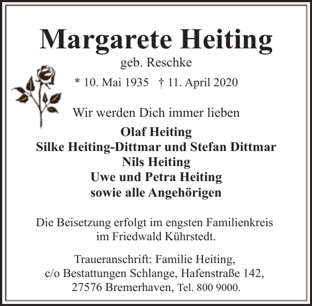 <p>Margarete Heiting<br />geb. Reschke</p><p>* 10. Mai 1935 † 11. April 2020</p><p>Wir werden Dich immer lieben<br />Olaf Heiting<br />Silke Heiting-Dittmar und Stefan Dittmar<br />Nils Heiting<br />Uwe und Petra Heiting<br />sowie alle Angehörigen<br />Die Beisetzung erfolgt im engsten Familienkreis<br />im Friedwald Kührstedt.<br />Traueranschrift: Familie Heiting,<br />c/o Bestattungen Schlange, Hafenstraße 142,<br />27576 Bremerhaven, Tel. 800 9000.</p>