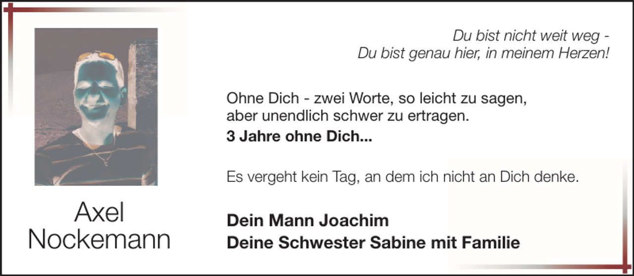<p>Du bist nicht weit weg Du bist genau hier, in meinem Herzen!<br />Ohne Dich - zwei Worte, so leicht zu sagen,<br />aber unendlich schwer zu ertragen.<br />3 Jahre ohne Dich...<br />Es vergeht kein Tag, an dem ich nicht an Dich denke.</p>
<p>Axel<br />Nockemann</p>
<p>Dein Mann Joachim<br />Deine Schwester Sabine mit Familie</p>