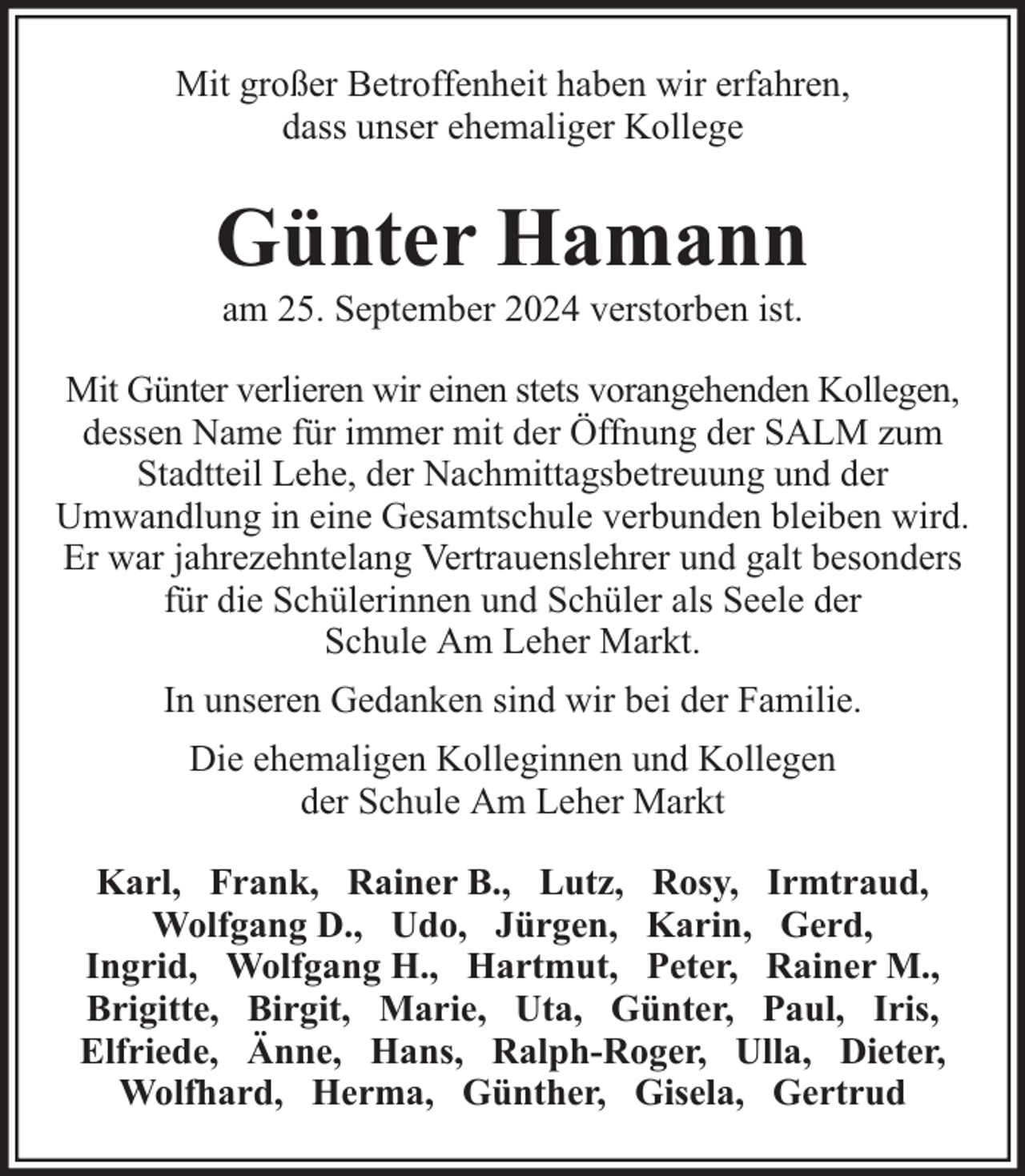 <p>Mit großer Betroffenheit haben wir erfahren,<br />dass unser ehemaliger Kollege</p><p>Günter Hamann<br />am 25. September 2024 verstorben ist.</p><p>Mit Günter verlieren wir einen stets vorangehenden Kollegen,<br />dessen Name für immer mit der Öffnung der SALM zum<br />Stadtteil Lehe, der Nachmittagsbetreuung und der<br />Umwandlung in eine Gesamtschule verbunden bleiben wird.<br />Er war jahrezehntelang Vertrauenslehrer und galt besonders<br />für die Schülerinnen und Schüler als Seele der<br />Schule Am Leher Markt.<br />In unseren Gedanken sind wir bei der Familie.<br />Die ehemaligen Kolleginnen und Kollegen<br />der Schule Am Leher Markt<br />Karl, Frank, Rainer B., Lutz, Rosy, Irmtraud,<br />Wolfgang D., Udo, Jürgen, Karin, Gerd,<br />Ingrid, Wolfgang H., Hartmut, Peter, Rainer M.,<br />Brigitte, Birgit, Marie, Uta, Günter, Paul, Iris,<br />Elfriede, Änne, Hans, Ralph-Roger, Ulla, Dieter,<br />Wolfhard, Herma, Günther, Gisela, Gertrud</p>