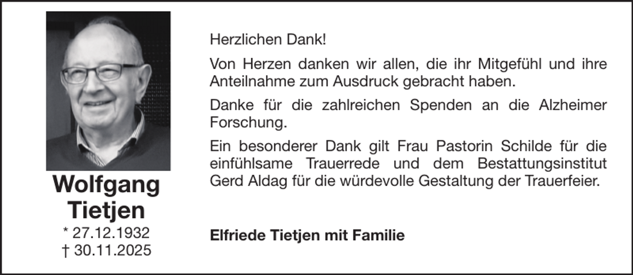 <p>Herzlichen Dank!<br />Von Herzen danken wir allen, die ihr Mitgefühl und ihre<br />Anteilnahme zum Ausdruck gebracht haben.<br />Danke für die zahlreichen Spenden an die Alzheimer<br />Forschung.</p><p>Wolfgang<br />Tietjen<br />* 27.12.1932<br />† 30.11.2025</p><p>Ein besonderer Dank gilt Frau Pastorin Schilde für die<br />einfühlsame Trauerrede und dem Bestattungsinstitut<br />Gerd Aldag für die würdevolle Gestaltung der Trauerfeier.<br />Elfriede Tietjen mit Familie</p>