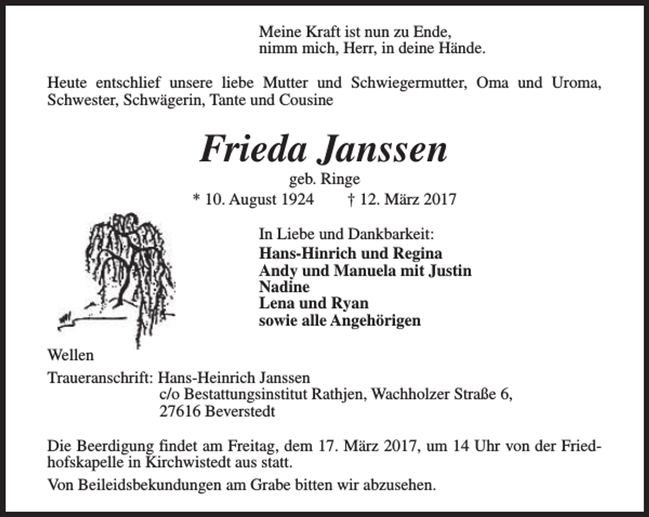 <p>Meine Kraft ist nun zu Ende,<br />nimm mich, Herr, in deine Hände.<br />Heute entschlief unsere liebe Mutter und Schwiegermutter, Oma und Uroma,<br />Schwester, Schwägerin, Tante und Cousine</p><p>Frieda Janssen</p><p>geb. Ringe<br />* 10. August 1924<br />† 12. März 2017<br />In Liebe und Dankbarkeit:<br />Hans-Hinrich und Regina<br />Andy und Manuela mit Justin<br />Nadine<br />Lena und Ryan<br />sowie alle Angehörigen<br />Wellen<br />Traueranschrift: Hans-Heinrich Janssen<br />c/o Bestattungsinstitut Rathjen, Wachholzer Straße 6,<br />27616 Beverstedt<br />Die Beerdigung findet am Freitag, dem 17. März 2017, um 14 Uhr von der Friedhofskapelle in Kirchwistedt aus statt.<br />Von Beileidsbekundungen am Grabe bitten wir abzusehen.</p>