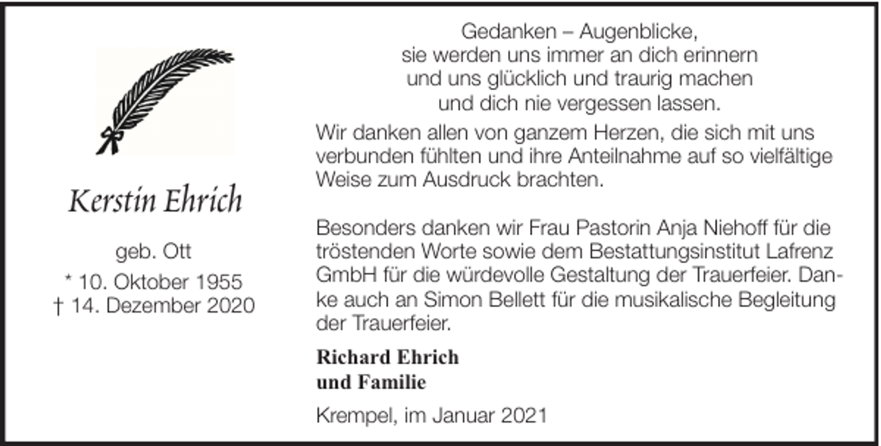 <p>Kerstin Ehrich<br />geb. Ott<br />* 10. Oktober 1955<br />† 14. Dezember 2020</p><p>Gedanken – Augenblicke,<br />sie werden uns immer an dich erinnern<br />und uns glücklich und traurig machen<br />und dich nie vergessen lassen.<br />Wir danken allen von ganzem Herzen, die sich mit uns<br />verbunden fühlten und ihre Anteilnahme auf so vielfältige<br />Weise zum Ausdruck brachten.<br />Besonders danken wir Frau Pastorin Anja Niehoff für die<br />tröstenden Worte sowie dem Bestattungsinstitut Lafrenz<br />GmbH für die würdevolle Gestaltung der Trauerfeier. Danke auch an Simon Bellett für die musikalische Begleitung<br />der Trauerfeier.<br />Richard Ehrich<br />und Familie<br />Krempel, im Januar 2021</p>