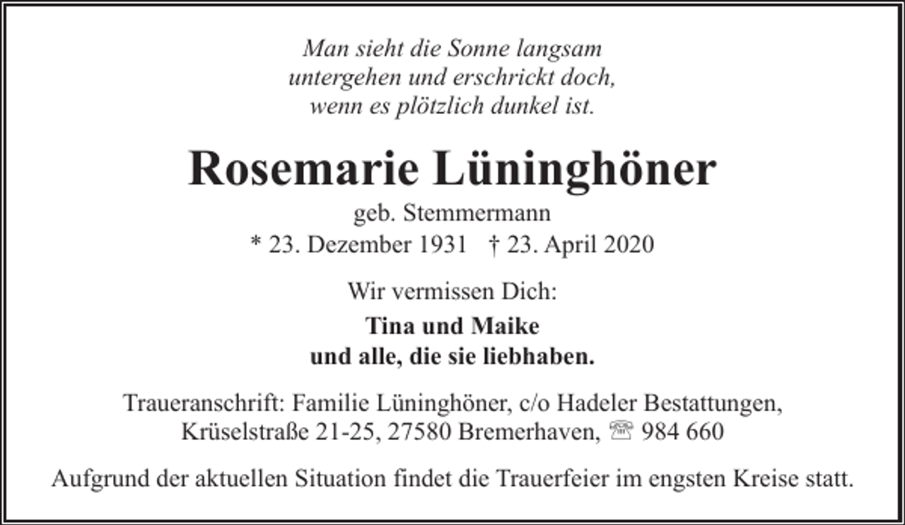<p>Man sieht die Sonne langsam<br />untergehen und erschrickt doch,<br />wenn es plötzlich dunkel ist.</p><p>Rosemarie Lüninghöner<br />geb. Stemmermann<br />* 23. Dezember 1931 † 23. April 2020<br />Wir vermissen Dich:<br />Tina und Maike<br />und alle, die sie liebhaben.<br />Traueranschrift: Familie Lüninghöner, c/o Hadeler Bestattungen,<br />Krüselstraße 21-25, 27580 Bremerhaven, ' 984 660<br />Aufgrund der aktuellen Situation findet die Trauerfeier im engsten Kreise statt.</p>