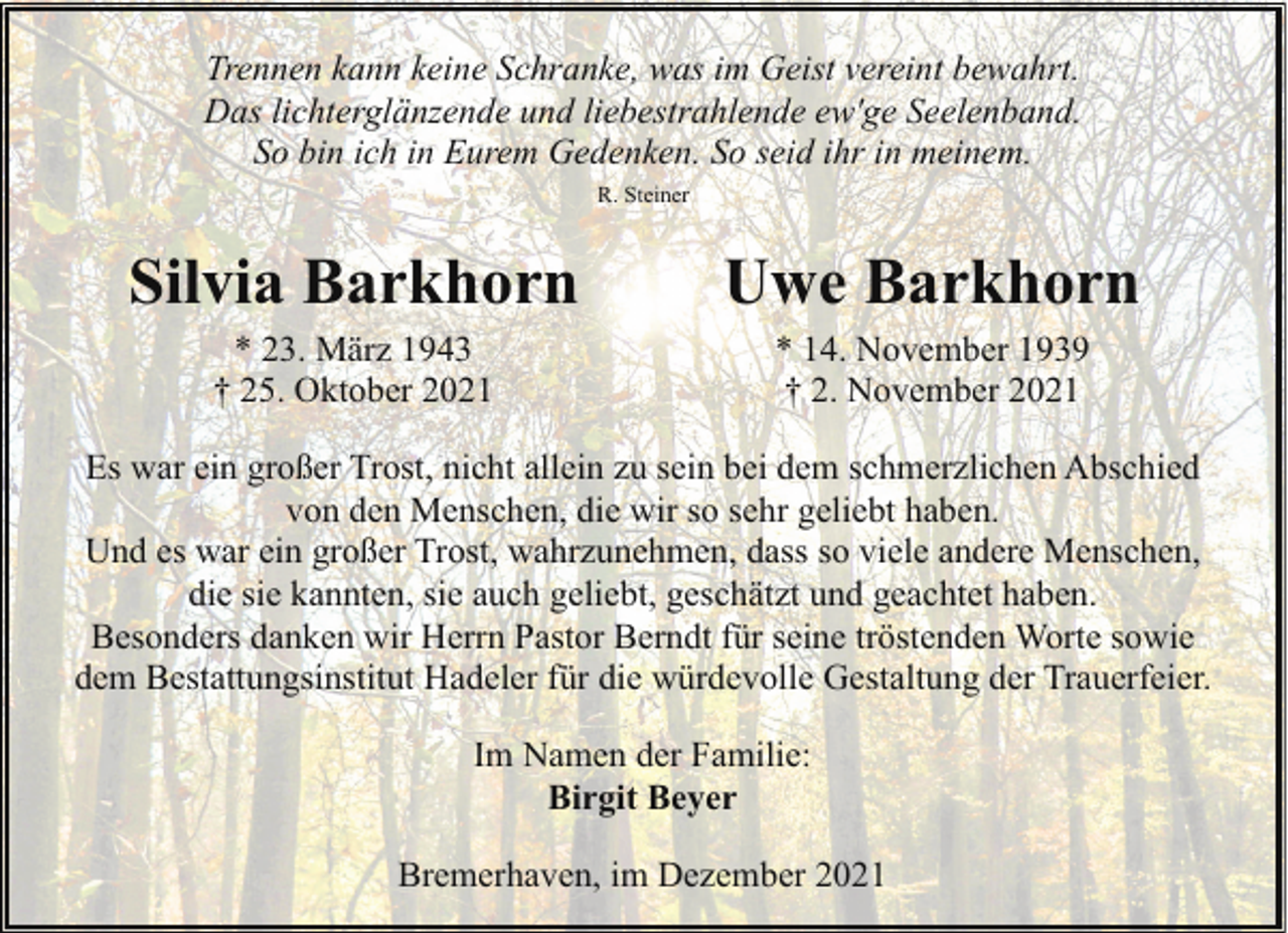 <p>Trennen kann keine Schranke, was im Geist vereint bewahrt.<br />Das lichterglänzende und liebestrahlende ew'ge Seelenband.<br />So bin ich in Eurem Gedenken. So seid ihr in meinem.<br />R. Steiner</p><p>Silvia Barkhorn</p><p>Uwe Barkhorn</p><p>* 23. März 1943<br />† 25. Oktober 2021</p><p>* 14. November 1939<br />† 2. November 2021</p><p>Es war ein großer Trost, nicht allein zu sein bei dem schmerzlichen Abschied<br />von den Menschen, die wir so sehr geliebt haben.<br />Und es war ein großer Trost, wahrzunehmen, dass so viele andere Menschen,<br />die sie kannten, sie auch geliebt, geschätzt und geachtet haben.<br />Besonders danken wir Herrn Pastor Berndt für seine tröstenden Worte sowie<br />dem Bestattungsinstitut Hadeler für die würdevolle Gestaltung der Trauerfeier.<br />Im Namen der Familie:<br />Birgit Beyer<br />Bremerhaven, im Dezember 2021</p>