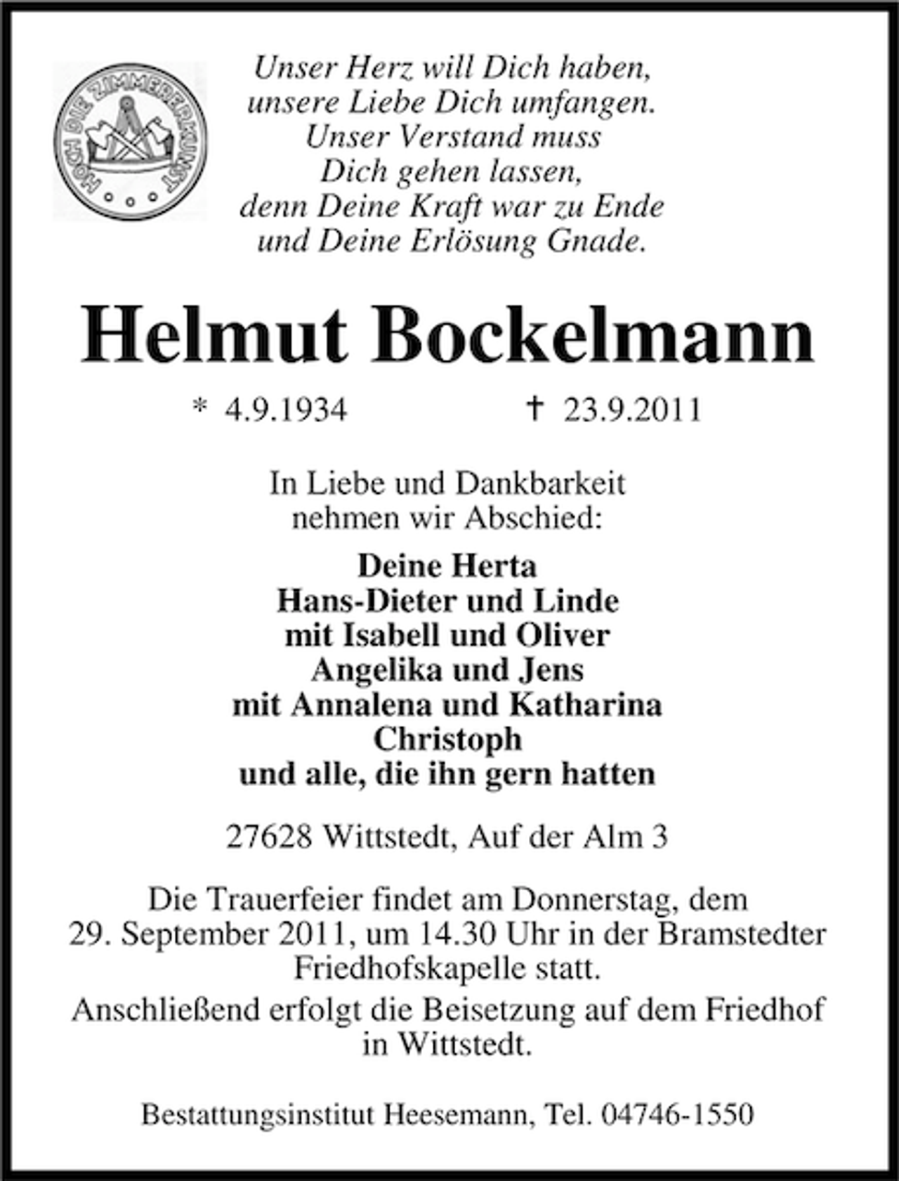 <p>Unser Herz will Dich haben,<br />unsere Liebe Dich umfangen.<br />Unser Verstand muss<br />Dich gehen lassen,<br />denn Deine Kraft war zu Ende<br />und Deine Erlösung Gnade.</p><p>Helmut Bockelmann<br />* 4.9.1934</p><p>23.9.2011</p><p>In Liebe und Dankbarkeit<br />nehmen wir Abschied:<br />Deine Herta<br />Hans-Dieter und Linde<br />mit Isabell und Oliver<br />Angelika und Jens<br />mit Annalena und Katharina<br />Christoph<br />und alle, die ihn gern hatten<br />27628 Wittstedt, Auf der Alm 3<br />Die Trauerfeier findet am Donnerstag, dem<br />29. September 2011, um 14.30 Uhr in der Bramstedter<br />Friedhofskapelle statt.<br />Anschließend erfolgt die Beisetzung auf dem Friedhof<br />in Wittstedt.<br />Bestattungsinstitut Heesemann, Tel. 04746-1550</p>