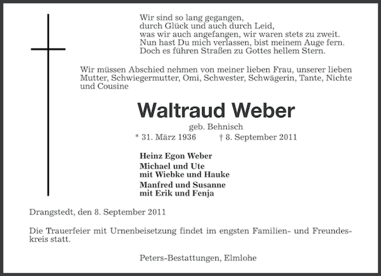 <p>Wir sind so lang gegangen,<br />durch Glück und auch durch Leid,<br />was wir auch angefangen, wir waren stets zu zweit.<br />Nun hast Du mich verlassen, bist meinem Auge fern.<br />Doch es führen Straßen zu Gottes hellem Stern.<br />Wir müssen Abschied nehmen von meiner lieben Frau, unserer lieben<br />Mutter, Schwiegermutter, Omi, Schwester, Schwägerin, Tante, Nichte<br />und Cousine</p><p>Waltraud Weber<br />geb. Behnisch<br />* 31. März 1936<br />† 8. September 2011<br />Heinz Egon Weber<br />Michael und Ute<br />mit Wiebke und Hauke<br />Manfred und Susanne<br />mit Erik und Fenja<br />Drangstedt, den 8. September 2011<br />Die Trauerfeier mit Urnenbeisetzung findet im engsten Familien- und Freundeskreis statt.<br />Peters-Bestattungen, Elmlohe</p>