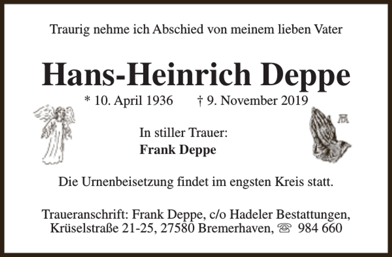 <p>Traurig nehme ich Abschied von meinem lieben Vater</p><p>Hans-Heinrich Deppe<br />* 10. April 1936</p><p>† 9. November 2019</p><p>In stiller Trauer:<br />Frank Deppe<br />Die Urnenbeisetzung findet im engsten Kreis statt.<br />Traueranschrift: Frank Deppe, c/o Hadeler Bestattungen,<br />Krüselstraße 21-25, 27580 Bremerhaven, s 984 660</p>