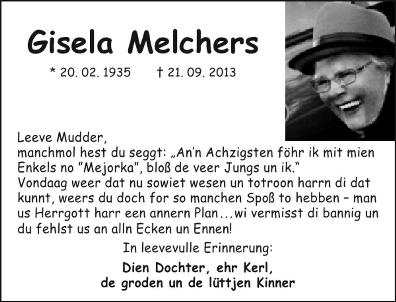<p>Gisela Melchers<br />* 20. 02. 1935</p><p>† 21. 09. 2013</p><p>Leeve Mudder,<br />manchmol hest du seggt: „An’n Achzigsten föhr ik mit mien<br />Enkels no ”Mejorka”, bloß de veer Jungs un ik.“<br />Vondaag weer dat nu sowiet wesen un totroon harrn di dat<br />kunnt, weers du doch for so manchen Spoß to hebben – man<br />us Herrgott harr een annern Plan . . . wi vermisst di bannig un<br />du fehlst us an alln Ecken un Ennen!<br />In leevevulle Erinnerung:<br />Dien Dochter, ehr Kerl,<br />de groden un de lüttjen Kinner</p>