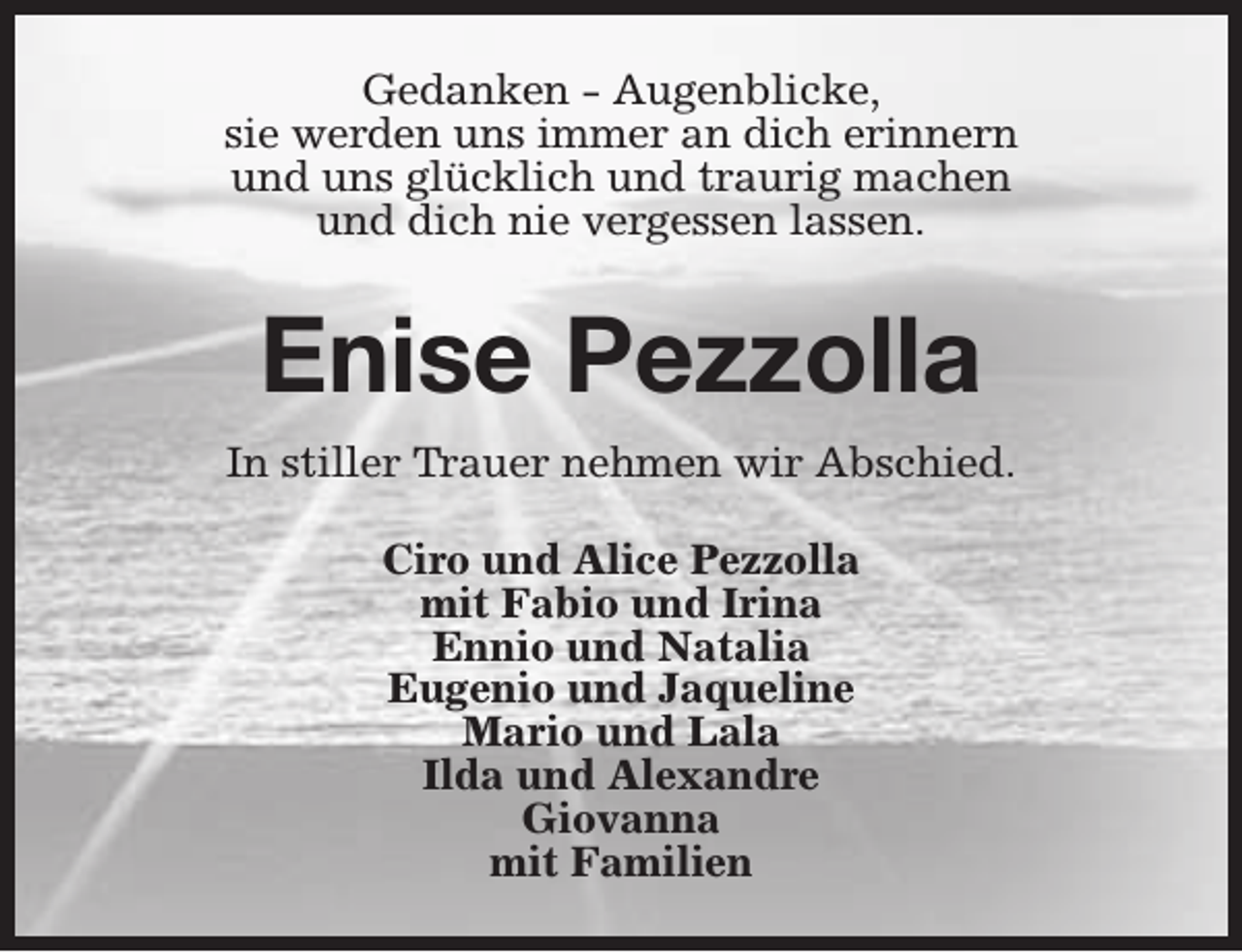 <p>Gedanken - Augenblicke,<br />sie werden uns immer an dich erinnern<br />und uns glücklich und traurig machen<br />und dich nie vergessen lassen.</p><p>Enise Pezzolla<br />In stiller Trauer nehmen wir Abschied.<br />Ciro und Alice Pezzolla<br />mit Fabio und Irina<br />Ennio und Natalia<br />Eugenio und Jaqueline<br />Mario und Lala<br />Ilda und Alexandre<br />Giovanna<br />mit Familien</p>