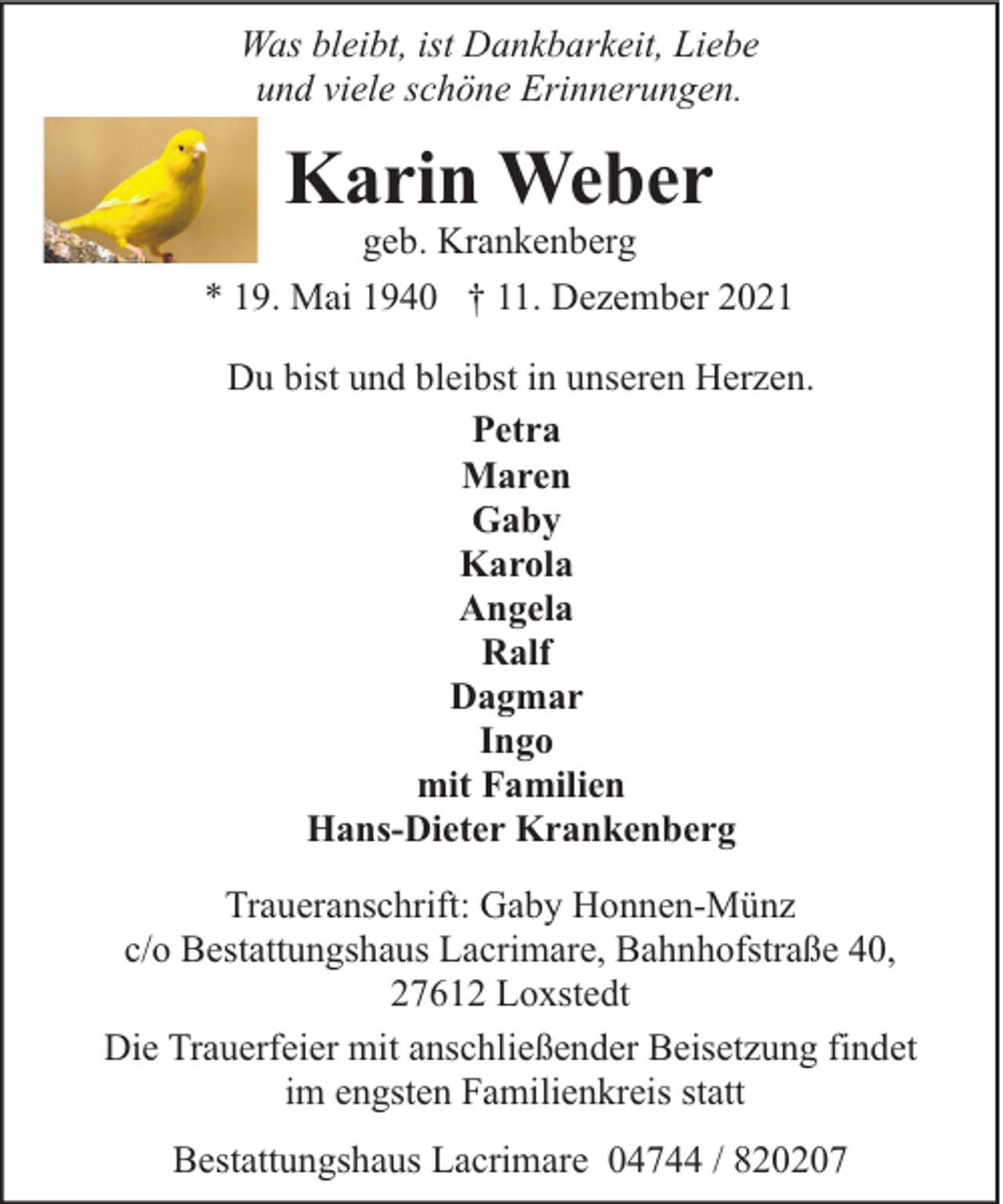 <p>Was bleibt, ist Dankbarkeit, Liebe<br />und viele schöne Erinnerungen.</p><p>Karin Weber</p><p>geb. Krankenberg<br />* 19. Mai 1940 † 11. Dezember 2021<br />Du bist und bleibst in unseren Herzen.<br />Petra<br />Maren<br />Gaby<br />Karola<br />Angela<br />Ralf<br />Dagmar<br />Ingo<br />mit Familien<br />Hans-Dieter Krankenberg<br />Traueranschrift: Gaby Honnen-Münz<br />c/o Bestattungshaus Lacrimare, Bahnhofstraße 40,<br />27612 Loxstedt<br />Die Trauerfeier mit anschließender Beisetzung findet<br />im engsten Familienkreis statt<br />Bestattungshaus Lacrimare 04744 / 820207</p>