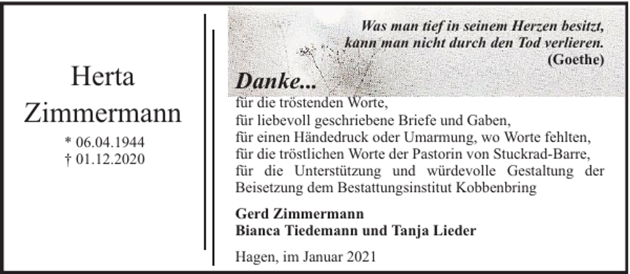 <p>Herta<br />Zimmermann<br />* 06.04.1944<br />† 01.12.2020</p><p>Danke...</p><p>Was man tief in seinem Herzen besitzt,<br />kann man nicht durch den Tod verlieren.<br />(Goethe)</p><p>für die tröstenden Worte,<br />für liebevoll geschriebene Briefe und Gaben,<br />für einen Händedruck oder Umarmung, wo Worte fehlten,<br />für die tröstlichen Worte der Pastorin von Stuckrad-Barre,<br />für die Unterstützung und würdevolle Gestaltung der<br />Beisetzung dem Bestattungsinstitut Kobbenbring<br />Gerd Zimmermann<br />Bianca Tiedemann und Tanja Lieder<br />Hagen, im Januar 2021</p>