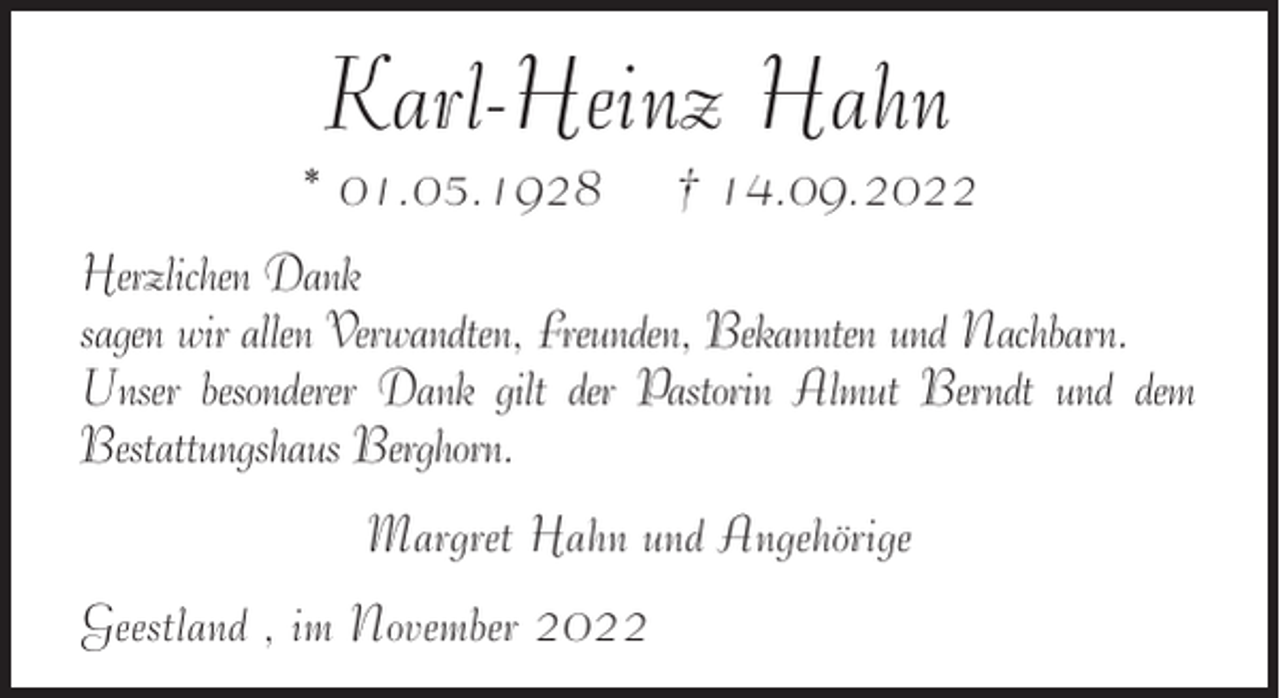 <p>Karl-Heinz Hahn<br />* 01.05.1928</p><p>† 14.09.2022</p><p>Herzlichen Dank<br />sagen wir allen Verwandten, Freunden, Bekannten und Nachbarn.<br />Unser besonderer Dank gilt der Pastorin Almut Berndt und dem<br />Bestattungshaus Berghorn.<br />Margret Hahn und Angehörige<br />Geestland , im November 2022</p>