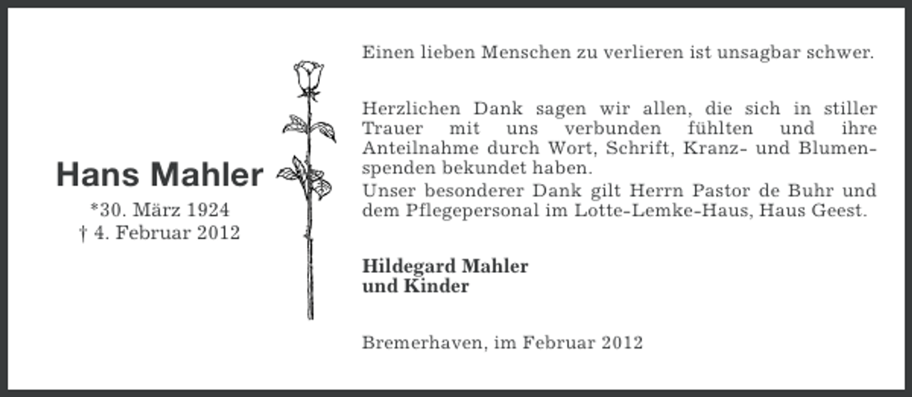 <p>Einen lieben Menschen zu verlieren ist unsagbar schwer.</p><p>Hans Mahler<br />*30. März 1924<br />† 4. Februar 2012</p><p>Herzlichen Dank sagen wir allen, die sich in stiller<br />Trauer mit uns verbunden fühlten und ihre<br />Anteilnahme durch Wort, Schrift, Kranz- und Blumenspenden bekundet haben.<br />Unser besonderer Dank gilt Herrn Pastor de Buhr und<br />dem Pflegepersonal im Lotte-Lemke-Haus, Haus Geest.</p><p>Hildegard Mahler<br />und Kinder<br />Bremerhaven, im Februar 2012</p>