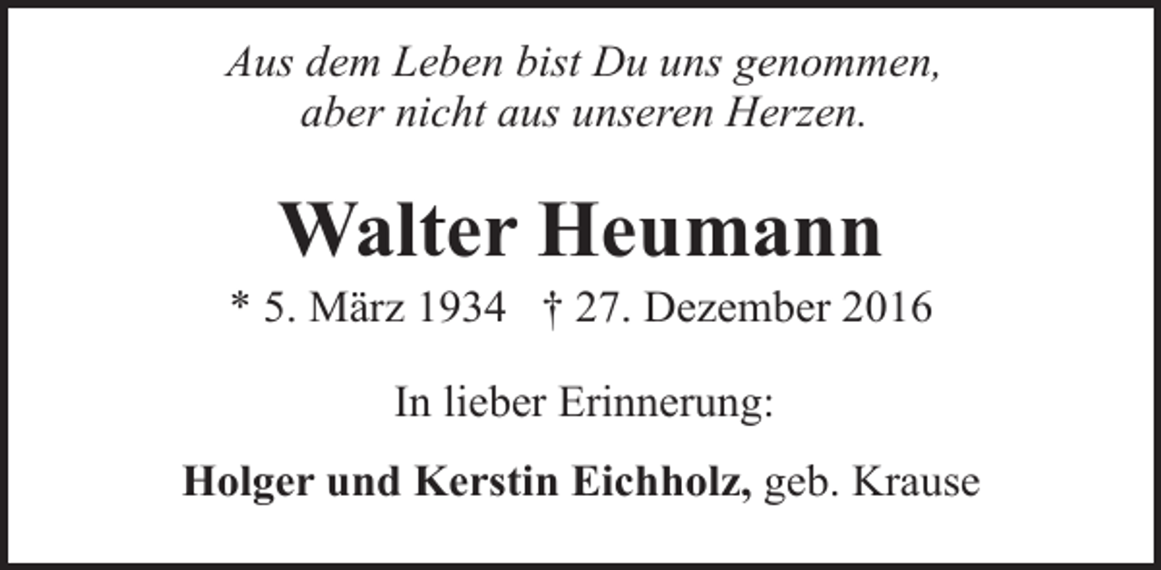 <p>Aus dem Leben bist Du uns genommen,<br />aber nicht aus unseren Herzen.</p><p>Walter Heumann</p><p>* 5. März 1934 † 27. Dezember 2016<br />In lieber Erinnerung:<br />Holger und Kerstin Eichholz, geb. Krause</p>