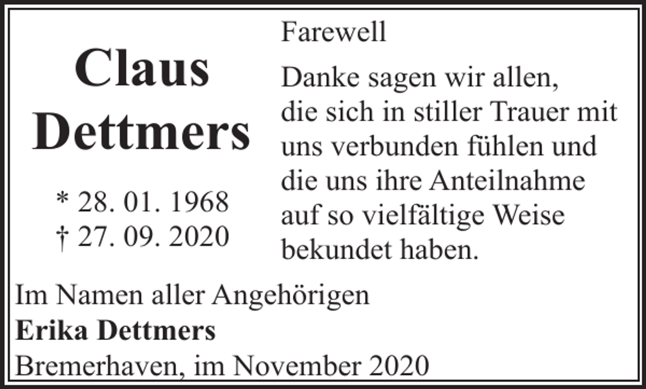 <p>Claus<br />Dettmers<br />* 28. 01. 1968<br />† 27. 09. 2020</p><p>Farewell<br />Danke sagen wir allen,<br />die sich in stiller Trauer mit<br />uns verbunden fühlen und<br />die uns ihre Anteilnahme<br />auf so vielfältige Weise<br />bekundet haben.</p><p>Im Namen aller Angehörigen<br />Erika Dettmers<br />Bremerhaven, im November 2020</p>