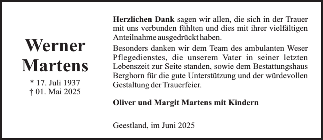 <p>Werner<br />Martens<br />* 17. Juli 1937<br />† 01. Mai 2025</p><p>Herzlichen Dank sagen wir allen, die sich in der Trauer<br />mit uns verbunden fühlten und dies mit ihrer vielfältigen<br />Anteilnahme ausgedrückt haben.<br />Besonders danken wir dem Team des ambulanten Weser<br />Pflegedienstes, die unserem Vater in seiner letzten<br />Lebenszeit zur Seite standen, sowie dem Bestattungshaus<br />Berghorn für die gute Unterstützung und der würdevollen<br />Gestaltung der Trauerfeier.<br />Oliver und Margit Martens mit Kindern<br />Geestland, im Juni 2025</p>