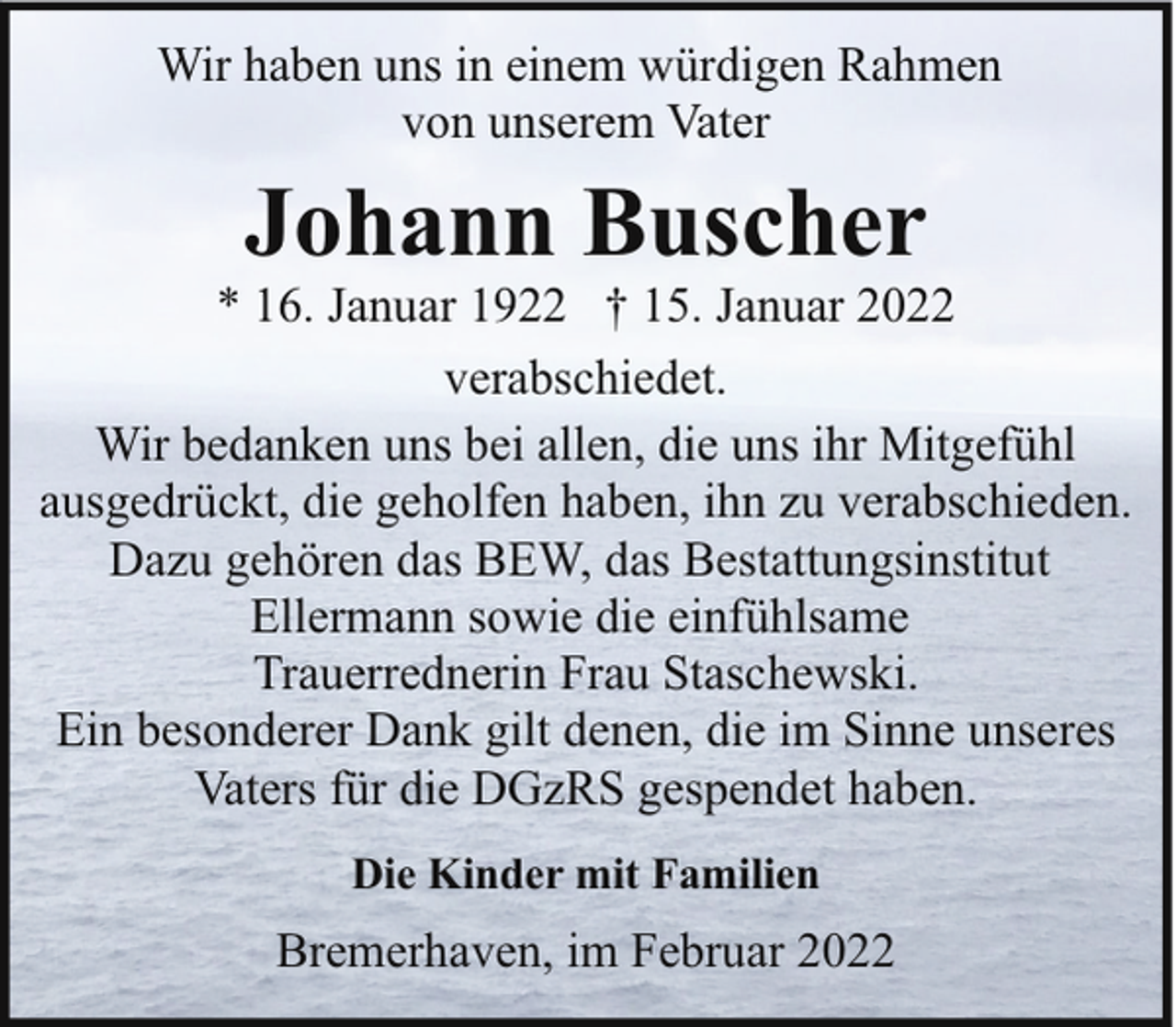 <p>Wir haben uns in einem würdigen Rahmen<br />von unserem Vater</p><p>Johann Buscher</p><p>* 16. Januar 1922 † 15. Januar 2022<br />verabschiedet.<br />Wir bedanken uns bei allen, die uns ihr Mitgefühl<br />ausgedrückt, die geholfen haben, ihn zu verabschieden.<br />Dazu gehören das BEW, das Bestattungsinstitut<br />Ellermann sowie die einfühlsame<br />Trauerrednerin Frau Staschewski.<br />Ein besonderer Dank gilt denen, die im Sinne unseres<br />Vaters für die DGzRS gespendet haben.<br />Die Kinder mit Familien</p><p>Bremerhaven, im Februar 2022</p>