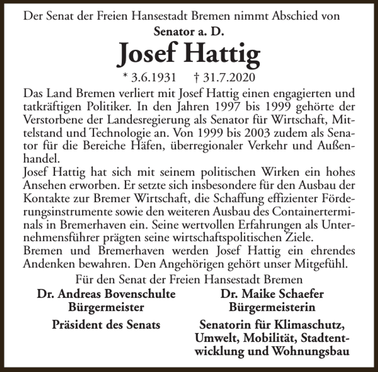 <p>Der Senat der Freien Hansestadt Bremen nimmt Abschied von<br />Senator a. D.</p><p>Josef Hattig</p><p>* 3.6.1931 † 31.7.2020<br />Das Land Bremen verliert mit Josef Hattig einen engagierten und<br />tatkräftigen Politiker. In den Jahren 1997 bis 1999 gehörte der<br />Verstorbene der Landesregierung als Senator für Wirtschaft, Mittelstand und Technologie an. Von 1999 bis 2003 zudem als Senator für die Bereiche Häfen, überregionaler Verkehr und Außenhandel.<br />Josef Hattig hat sich mit seinem politischen Wirken ein hohes<br />Ansehen erworben. Er setzte sich insbesondere für den Ausbau der<br />Kontakte zur Bremer Wirtschaft, die Schaffung effizienter Förderungsinstrumente sowie den weiteren Ausbau des Containerterminals in Bremerhaven ein. Seine wertvollen Erfahrungen als Unternehmensführer prägten seine wirtschaftspolitischen Ziele.<br />Bremen und Bremerhaven werden Josef Hattig ein ehrendes<br />Andenken bewahren. Den Angehörigen gehört unser Mitgefühl.<br />Für den Senat der Freien Hansestadt Bremen<br />Dr. Andreas Bovenschulte<br />Dr. Maike Schaefer<br />Bürgermeister<br />Bürgermeisterin<br />Präsident des Senats<br />Senatorin für Klimaschutz,<br />Umwelt, Mobilität, Stadtentwicklung und Wohnungsbau</p>