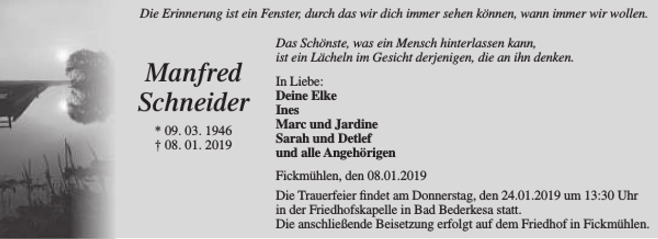 <p>Die Erinnerung ist ein Fenster, durch das wir dich immer sehen können, wann immer wir wollen.</p><p>Manfred<br />Schneider<br />* 09. 03. 1946<br />† 08. 01. 2019</p><p>Das Schönste, was ein Mensch hinterlassen kann,<br />ist ein Lächeln im Gesicht derjenigen, die an ihn denken.<br />In Liebe:<br />Deine Elke<br />Ines<br />Marc und Jardine<br />Sarah und Detlef<br />und alle Angehörigen<br />Fickmühlen, den 08.01.2019<br />Die Trauerfeier findet am Donnerstag, den 24.01.2019 um 13:30 Uhr<br />in der Friedhofskapelle in Bad Bederkesa statt.<br />Die anschließende Beisetzung erfolgt auf dem Friedhof in Fickmühlen.</p>