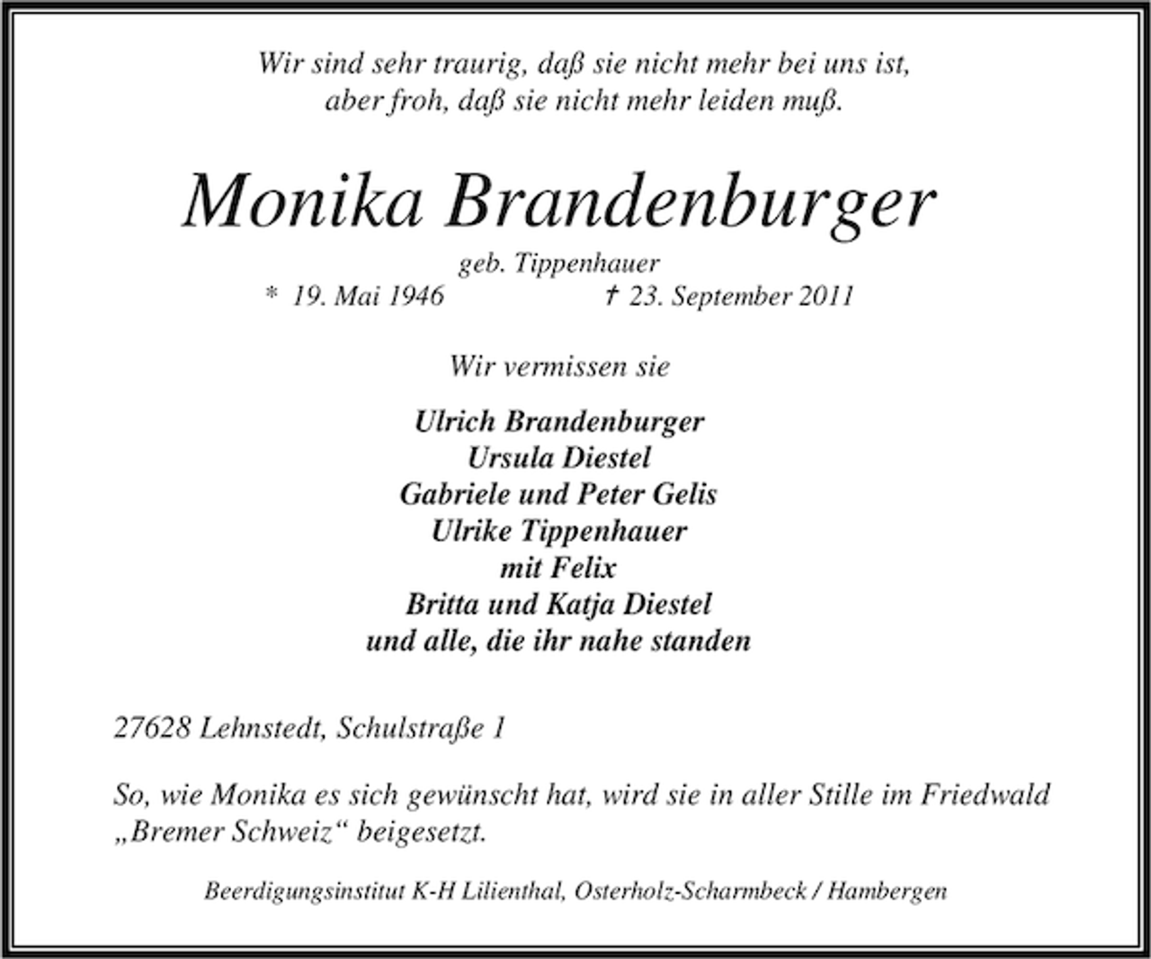 <p>Wir sind sehr traurig, daß sie nicht mehr bei uns ist,<br />aber froh, daß sie nicht mehr leiden muß.</p><p>Monika Brandenburger<br />* 19. Mai 1946</p><p>geb. Tippenhauer<br />¦ 23. September 2011</p><p>Wir vermissen sie<br />Ulrich Brandenburger<br />Ursula Diestel<br />Gabriele und Peter Gelis<br />Ulrike Tippenhauer<br />mit Felix<br />Britta und Katja Diestel<br />und alle, die ihr nahe standen<br />27628 Lehnstedt, Schulstraße 1<br />So, wie Monika es sich gewünscht hat, wird sie in aller Stille im Friedwald<br />„Bremer Schweiz“ beigesetzt.<br />Beerdigungsinstitut K-H Lilienthal, Osterholz-Scharmbeck / Hambergen</p>