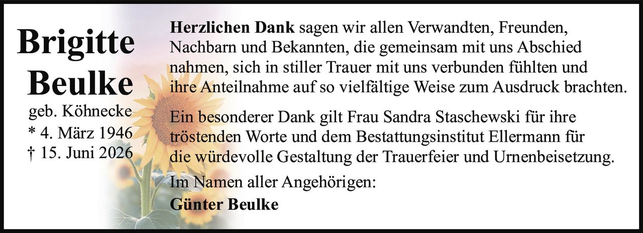 <p><strong>Brigitte Beulke</strong></p>
<p>geb. Köhnecke</p>
<p>* 4. März 1946</p>
<p>† 15. Juni 2026</p>
<p><strong>Herzlichen Dank</strong> sagen wir allen Verwandten, Freunden, Nachbarn und Bekannten, die gemeinsam mit uns Abschied nahmen, sich in stiller Trauer mit uns verbunden fühlten und ihre Anteilnahme auf so vielfältige Weise zum Ausdruck brachten.</p>
<p>Ein besonderer Dank gilt Frau Sandra Staschewski für ihre tröstenden Worte und dem Bestattungsinstitut Ellermann für die würdevolle Gestaltung der Trauerfeier und Urnenbeisetzung.</p>
<p>Im Namen aller Angehörigen:</p>
<p>Günter Beulke</p>