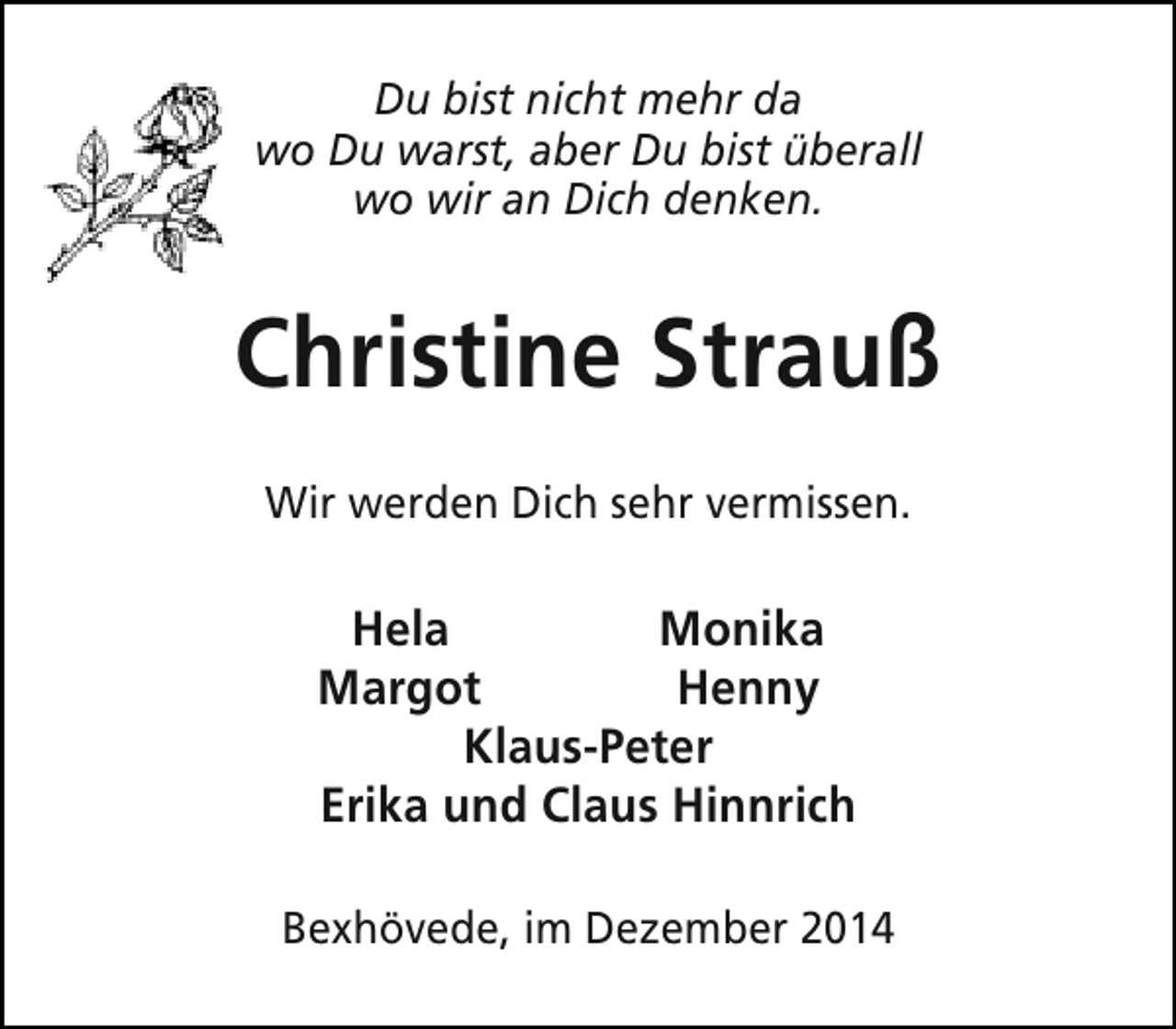 <p>Du bist nicht mehr da<br />wo Du warst, aber Du bist überall<br />wo wir an Dich denken.</p><p>Christine Strauß<br />Wir werden Dich sehr vermissen.</p><p>Hela<br />Monika<br />Margot<br />Henny<br />Klaus-Peter<br />Erika und Claus Hinnrich<br />Bexhövede, im Dezember 2014</p>