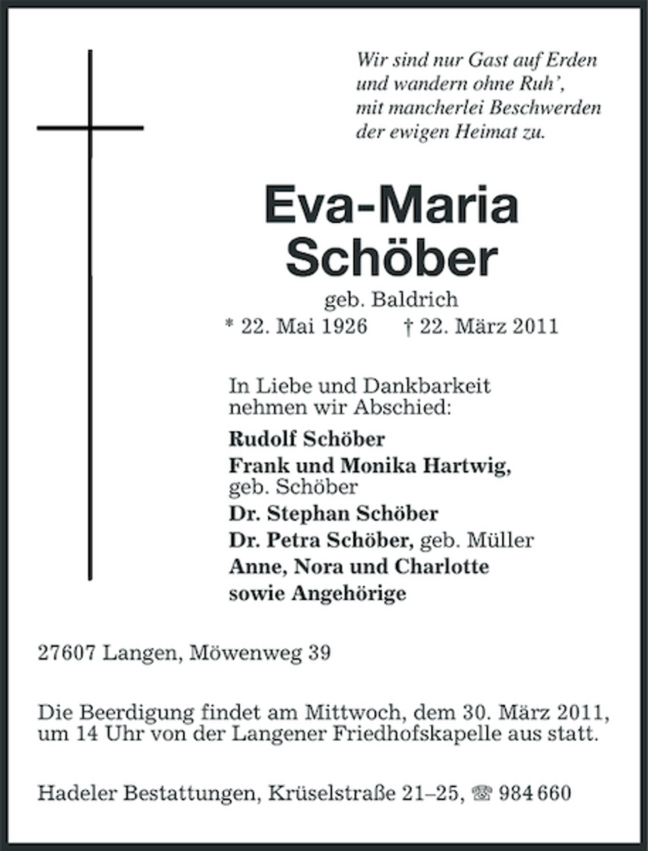 <p>Wir sind nur Gast auf Erden und wandern ohne Ruh’, mit mancherlei Beschwerden der ewigen Heimat zu.</p><p>Eva-Maria Schöber<br />geb. Baldrich * 22. Mai 1926 † 22. März 2011 In Liebe und Dankbarkeit nehmen wir Abschied: Rudolf Schöber Frank und Monika Hartwig, geb. Schöber Dr. Stephan Schöber Dr. Petra Schöber, geb. Müller Anne, Nora und Charlotte sowie Angehörige 27607 Langen, Möwenweg 39 Die Beerdigung findet am Mittwoch, dem 30. März 2011, um 14 Uhr von der Langener Friedhofskapelle aus statt. Hadeler Bestattungen, Krüselstraße 21–25, 984 660</p>
