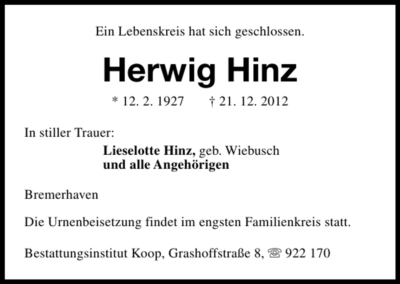 <p>Ein Lebenskreis hat sich geschlossen.</p><p>Herwig Hinz<br />* 12. 2. 1927</p><p>† 21. 12. 2012</p><p>In stiller Trauer:<br />Lieselotte Hinz, geb. Wiebusch<br />und alle Angehörigen<br />Bremerhaven<br />Die Urnenbeisetzung findet im engsten Familienkreis statt.<br />Bestattungsinstitut Koop, Grashoffstraße 8, s 922 170</p>