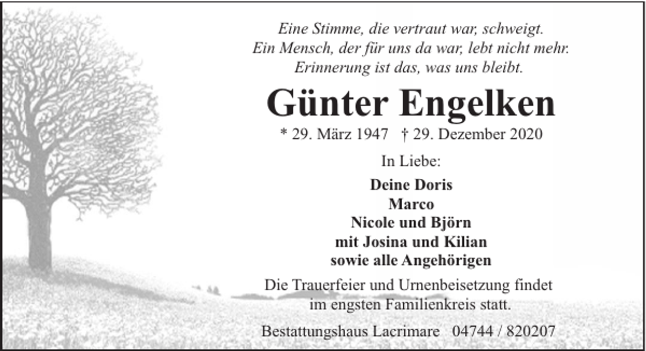 <p>Eine Stimme, die vertraut war, schweigt.<br />Ein Mensch, der für uns da war, lebt nicht mehr.<br />Erinnerung ist das, was uns bleibt.</p><p>Günter Engelken<br />* 29. März 1947 † 29. Dezember 2020</p><p>In Liebe:<br />Deine Doris<br />Marco<br />Nicole und Björn<br />mit Josina und Kilian<br />sowie alle Angehörigen<br />Die Trauerfeier und Urnenbeisetzung findet<br />im engsten Familienkreis statt.<br />Bestattungshaus Lacrimare 04744 / 820207</p>