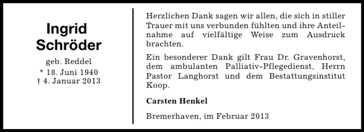 <p>Ingrid<br />Schröder<br />geb. Reddel<br />* 18. Juni 1940<br />† 4. Januar 2013</p><p>Herzlichen Dank sagen wir allen, die sich in stiller<br />Trauer mit uns verbunden fühlten und ihre Anteilnahme auf vielfältige Weise zum Ausdruck<br />brachten.<br />Ein besonderer Dank gilt Frau Dr. Gravenhorst,<br />dem ambulanten Palliativ-Pflegedienst, Herrn<br />Pastor Langhorst und dem Bestattungsinstitut<br />Koop.<br />Carsten Henkel<br />Bremerhaven, im Februar 2013</p>
