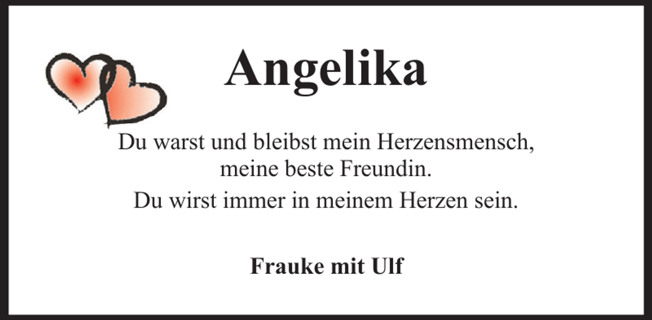 <p>Angelika<br />Du warst und bleibst mein Herzensmensch,<br />meine beste Freundin.<br />Du wirst immer in meinem Herzen sein.<br />Frauke mit Ulf</p>