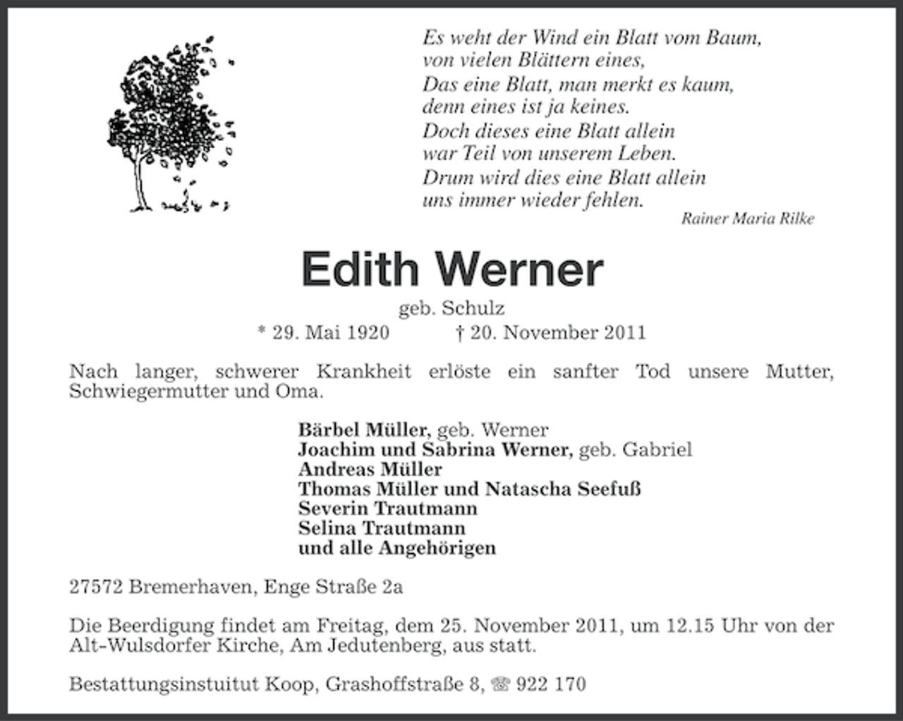 <p>Es weht der Wind ein Blatt vom Baum,<br />von vielen Blättern eines,<br />Das eine Blatt, man merkt es kaum,<br />denn eines ist ja keines.<br />Doch dieses eine Blatt allein<br />war Teil von unserem Leben.<br />Drum wird dies eine Blatt allein<br />uns immer wieder fehlen.<br />Rainer Maria Rilke</p><p>Edith Werner<br />* 29. Mai 1920</p><p>geb. Schulz<br />† 20. November 2011</p><p>Nach langer, schwerer Krankheit erlöste ein sanfter Tod unsere Mutter,<br />Schwiegermutter und Oma.<br />Bärbel Müller, geb. Werner<br />Joachim und Sabrina Werner, geb. Gabriel<br />Andreas Müller<br />Thomas Müller und Natascha Seefuß<br />Severin Trautmann<br />Selina Trautmann<br />und alle Angehörigen<br />27572 Bremerhaven, Enge Straße 2a<br />Die Beerdigung findet am Freitag, dem 25. November 2011, um 12.15 Uhr von der<br />Alt-Wulsdorfer Kirche, Am Jedutenberg, aus statt.<br />Bestattungsinstuitut Koop, Grashoffstraße 8, 922 170</p>