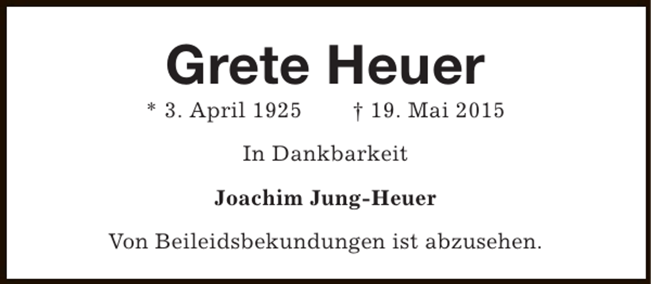 <p>Grete Heuer</p><p>* 3. April 1925</p><p>† 19. Mai 2015</p><p>In Dankbarkeit<br />Joachim Jung-Heuer<br />Von Beileidsbekundungen ist abzusehen.</p>
