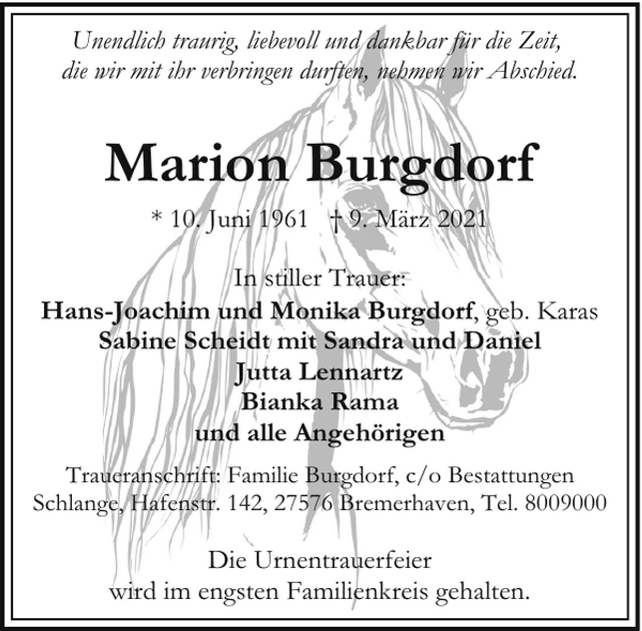 <p>Unendlich traurig, liebevoll und dankbar für die Zeit,<br />die wir mit ihr verbringen durften, nehmen wir Abschied.</p><p>Marion Burgdorf<br />* 10. Juni 1961 † 9. März 2021</p><p>In stiller Trauer:<br />Hans-Joachim und Monika Burgdorf, geb. Karas<br />Sabine Scheidt mit Sandra und Daniel<br />Jutta Lennartz<br />Bianka Rama<br />und alle Angehörigen<br />Traueranschrift: Familie Burgdorf, c/o Bestattungen<br />Schlange, Hafenstr. 142, 27576 Bremerhaven, Tel. 8009000</p><p>Die Urnentrauerfeier<br />wird im engsten Familienkreis gehalten.</p>