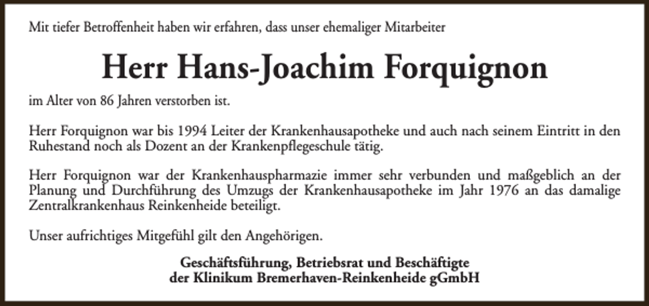 <p>Mit tiefer Betroffenheit haben wir erfahren, dass unser ehemaliger Mitarbeiter</p><p>Herr Hans-Joachim Forquignon<br />im Alter von 86 Jahren verstorben ist.<br />Herr Forquignon war bis 1994 Leiter der Krankenhausapotheke und auch nach seinem Eintritt in den<br />Ruhestand noch als Dozent an der Krankenpflegeschule tätig.<br />Herr Forquignon war der Krankenhauspharmazie immer sehr verbunden und maßgeblich an der<br />Planung und Durchführung des Umzugs der Krankenhausapotheke im Jahr 1976 an das damalige<br />Zentralkrankenhaus Reinkenheide beteiligt.<br />Unser aufrichtiges Mitgefühl gilt den Angehörigen.<br />Geschäftsführung, Betriebsrat und Beschäftigte<br />der Klinikum Bremerhaven-Reinkenheide gGmbH</p>
