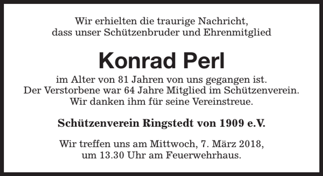 <p>Wir erhielten die traurige Nachricht,<br />dass unser Schützenbruder und Ehrenmitglied</p><p>Konrad Perl</p><p>im Alter von 81 Jahren von uns gegangen ist.<br />Der Verstorbene war 64 Jahre Mitglied im Schützenverein.<br />Wir danken ihm für seine Vereinstreue.</p><p>Schützenverein Ringstedt von 1909 e.V.<br />Wir treffen uns am Mittwoch, 7. März 2018,<br />um 13.30 Uhr am Feuerwehrhaus.</p>