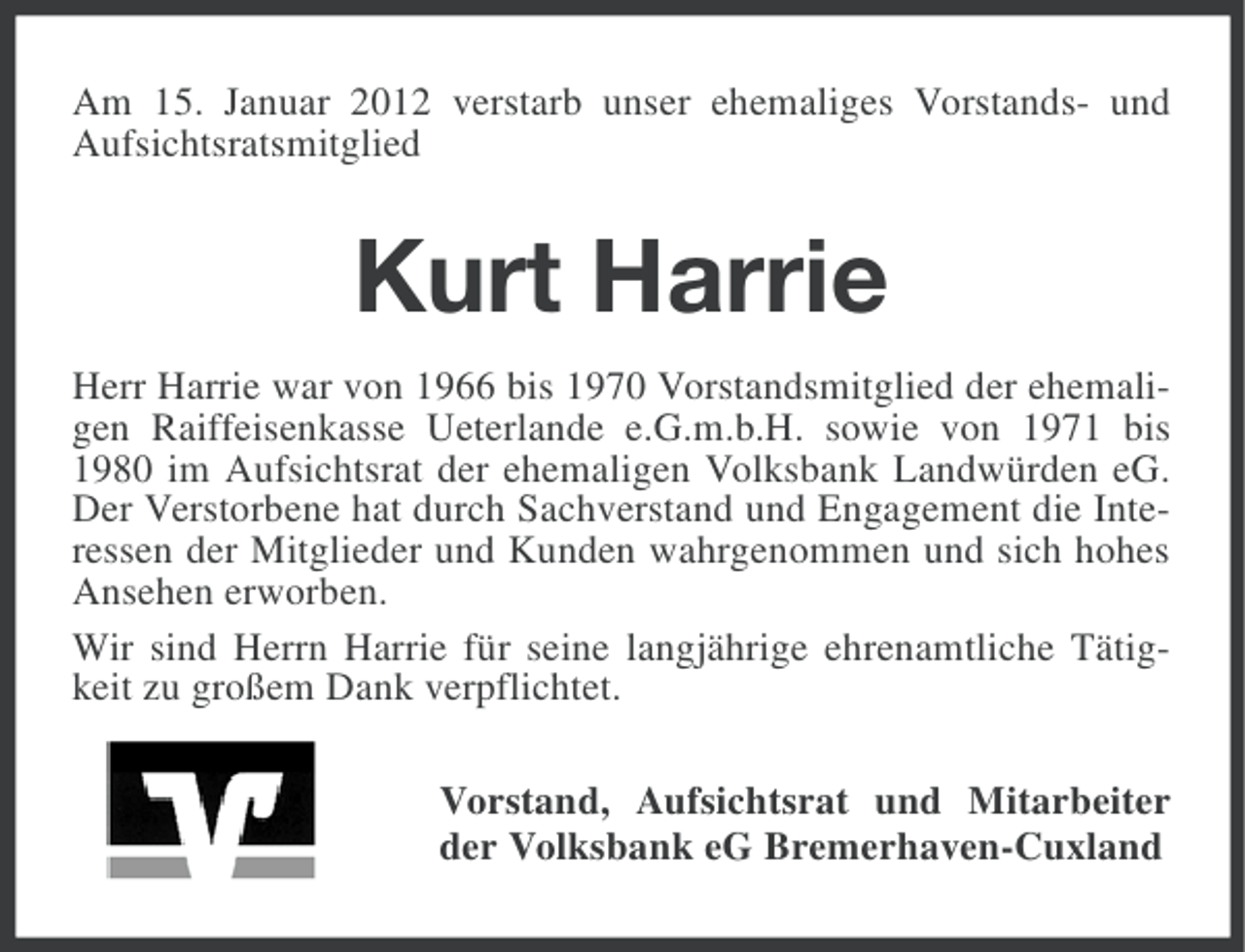 <p>Am 15. Januar 2012 verstarb unser ehemaliges Vorstands- und<br />Aufsichtsratsmitglied</p><p>Kurt Harrie<br />Herr Harrie war von 1966 bis 1970 Vorstandsmitglied der ehemaligen Raiffeisenkasse Ueterlande e.G.m.b.H. sowie von 1971 bis<br />1980 im Aufsichtsrat der ehemaligen Volksbank Landwürden eG.<br />Der Verstorbene hat durch Sachverstand und Engagement die Interessen der Mitglieder und Kunden wahrgenommen und sich hohes<br />Ansehen erworben.<br />Wir sind Herrn Harrie für seine langjährige ehrenamtliche Tätigkeit zu großem Dank verpflichtet.<br />Vorstand, Aufsichtsrat und Mitarbeiter<br />der Volksbank eG Bremerhaven-Cuxland</p>