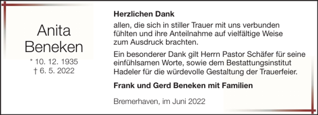 <p>Anita<br />Beneken<br />* 10. 12. 1935<br />† 6. 5. 2022</p><p>Herzlichen Dank<br />allen, die sich in stiller Trauer mit uns verbunden<br />fühlten und ihre Anteilnahme auf vielfältige Weise<br />zum Ausdruck brachten.<br />Ein besonderer Dank gilt Herrn Pastor Schäfer für seine<br />einfühlsamen Worte, sowie dem Bestattungsinstitut<br />Hadeler für die würdevolle Gestaltung der Trauerfeier.<br />Frank und Gerd Beneken mit Familien<br />Bremerhaven, im Juni 2022</p>