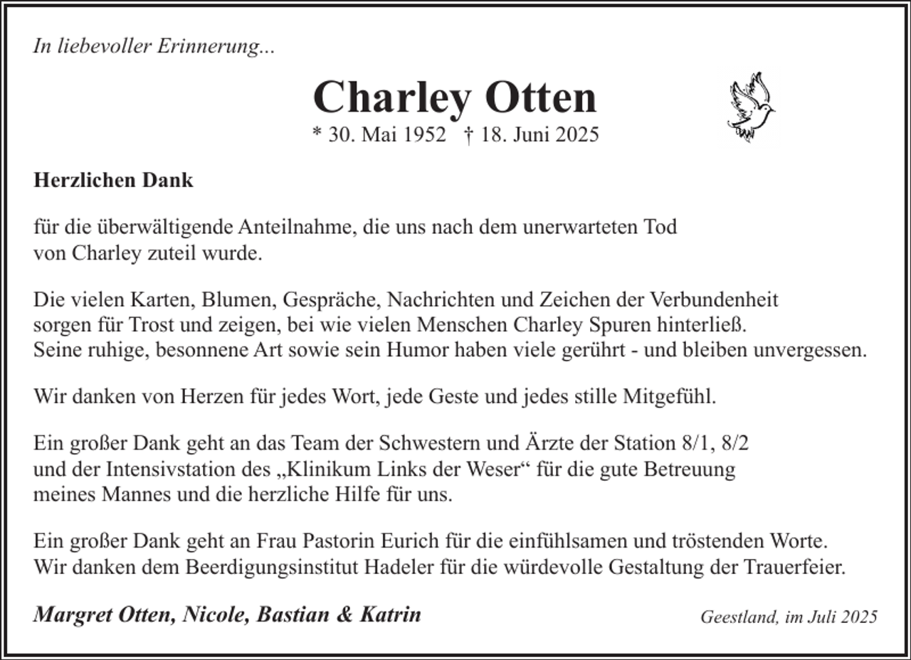 <p>In liebevoller Erinnerung...</p><p>Charley Otten</p><p>* 30. Mai 1952 † 18. Juni 2025<br />Herzlichen Dank<br />für die überwältigende Anteilnahme, die uns nach dem unerwarteten Tod<br />von Charley zuteil wurde.<br />Die vielen Karten, Blumen, Gespräche, Nachrichten und Zeichen der Verbundenheit<br />sorgen für Trost und zeigen, bei wie vielen Menschen Charley Spuren hinterließ.<br />Seine ruhige, besonnene Art sowie sein Humor haben viele gerührt - und bleiben unvergessen.<br />Wir danken von Herzen für jedes Wort, jede Geste und jedes stille Mitgefühl.<br />Ein großer Dank geht an das Team der Schwestern und Ärzte der Station 8/1, 8/2<br />und der Intensivstation des „Klinikum Links der Weser“ für die gute Betreuung<br />meines Mannes und die herzliche Hilfe für uns.<br />Ein großer Dank geht an Frau Pastorin Eurich für die einfühlsamen und tröstenden Worte.<br />Wir danken dem Beerdigungsinstitut Hadeler für die würdevolle Gestaltung der Trauerfeier.</p><p>Margret Otten, Nicole, Bastian &amp; Katrin</p><p>Geestland, im Juli 2025</p>