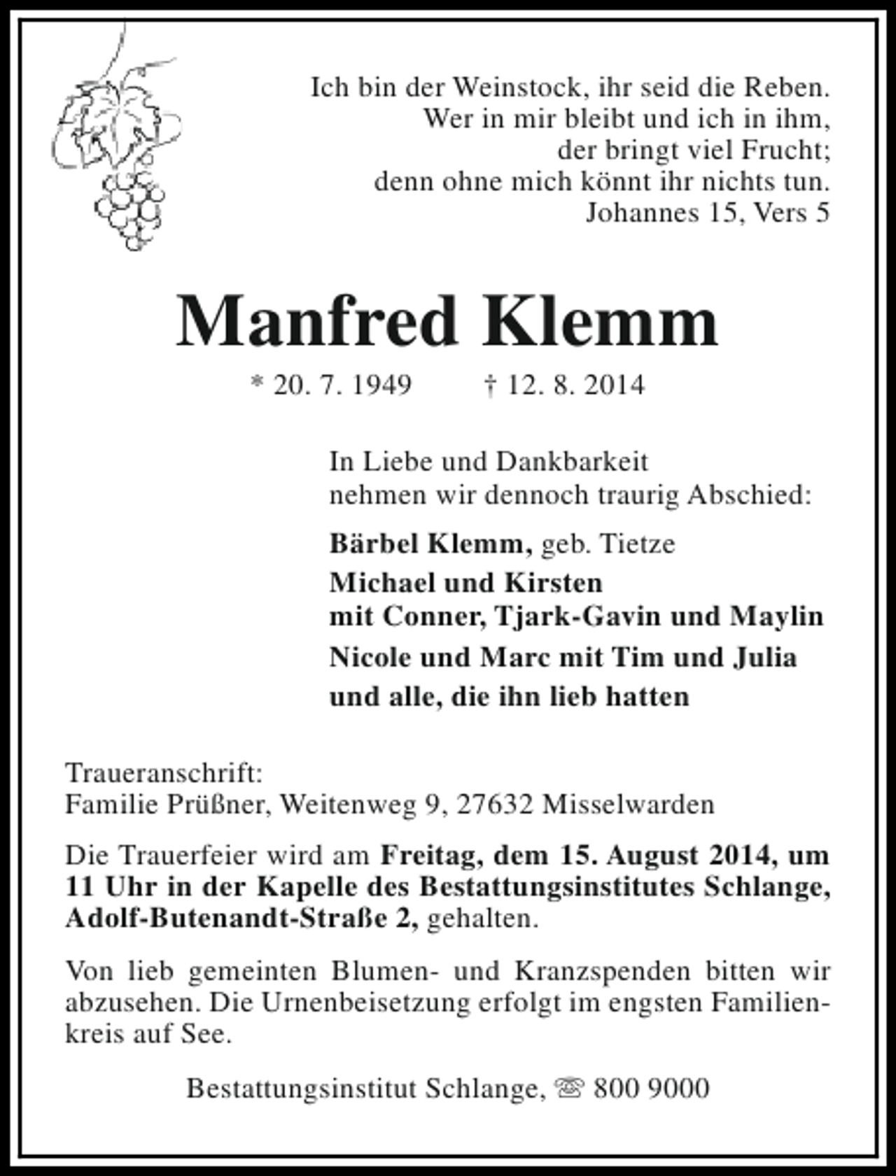 <p>Ich bin der Weinstock, ihr seid die Reben.<br />Wer in mir bleibt und ich in ihm,<br />der bringt viel Frucht;<br />denn ohne mich könnt ihr nichts tun.<br />Johannes 15, Vers 5</p><p>Manfred Klemm<br />* 20. 7. 1949</p><p>† 12. 8. 2014</p><p>In Liebe und Dankbarkeit<br />nehmen wir dennoch traurig Abschied:<br />Bärbel Klemm, geb. Tietze<br />Michael und Kirsten<br />mit Conner, Tjark-Gavin und Maylin<br />Nicole und Marc mit Tim und Julia<br />und alle, die ihn lieb hatten<br />Traueranschrift:<br />Familie Prüßner, Weitenweg 9, 27632 Misselwarden<br />Die Trauerfeier wird am Freitag, dem 15. August 2014, um<br />11 Uhr in der Kapelle des Bestattungsinstitutes Schlange,<br />Adolf-Butenandt-Straße 2, gehalten.<br />Von lieb gemeinten Blumen- und Kranzspenden bitten wir<br />abzusehen. Die Urnenbeisetzung erfolgt im engsten Familienkreis auf See.<br />Bestattungsinstitut Schlange, s 800 9000</p>