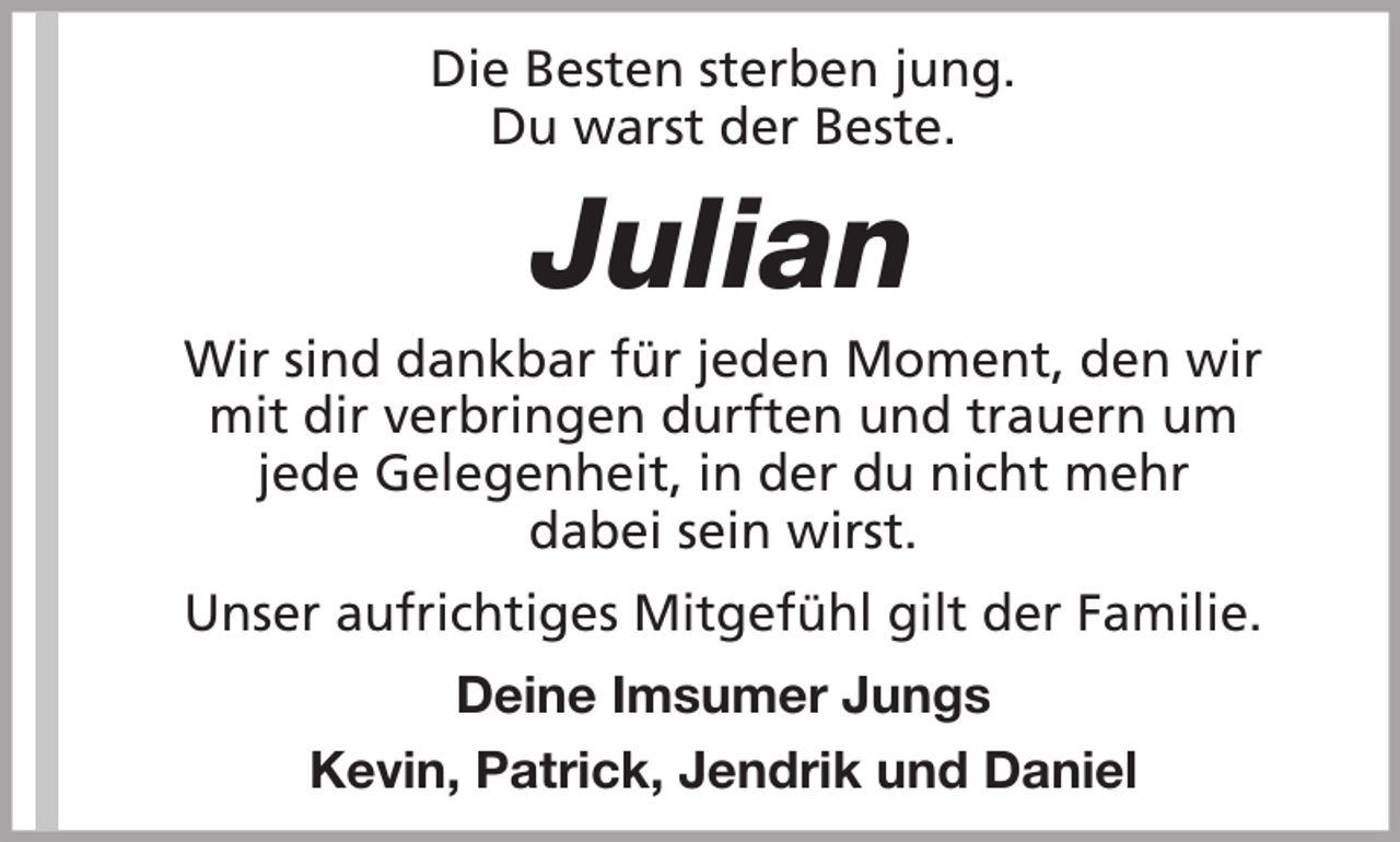 <p>Die Besten sterben jung.<br />Du warst der Beste.</p><p>Julian<br />Wir sind dankbar für jeden Moment, den wir<br />mit dir verbringen durften und trauern um<br />jede Gelegenheit, in der du nicht mehr<br />dabei sein wirst.<br />Unser aufrichtiges Mitgefühl gilt der Familie.<br />Deine Imsumer Jungs<br />Kevin, Patrick, Jendrik und Daniel</p>